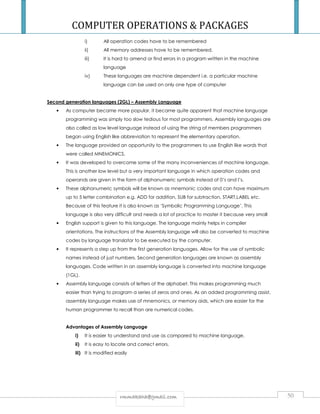 COMPUTER OPERATIONS  PACKAGES 
i) All operation codes have to be remembered 
ii) All memory addresses have to be remembered. 
iii) It is hard to amend or find errors in a program written in the machine 
language 
iv) These languages are machine dependent i.e. a particular machine 
language can be used on only one type of computer 
Second generation languages (2GL) – Assembly Language 
• As computer became more popular, it became quite apparent that machine language 
programming was simply too slow tedious for most programmers. Assembly languages are 
also called as low level language instead of using the string of members programmers 
began using English like abbreviation to represent the elementary operation. 
• The language provided an opportunity to the programmers to use English like words that 
were called MNEMONICS. 
• It was developed to overcome some of the many inconveniences of machine language. 
This is another low level but a very important language in which operation codes and 
operands are given in the form of alphanumeric symbols instead of 0’s and l’s. 
• These alphanumeric symbols will be known as mnemonic codes and can have maximum 
up to 5 letter combination e.g. ADD for addition, SUB for subtraction, START,LABEL etc. 
Because of this feature it is also known as ‘Symbolic Programming Language’. This 
language is also very difficult and needs a lot of practice to master it because very small 
• English support is given to this language. The language mainly helps in compiler 
orientations. The instructions of the Assembly language will also be converted to machine 
codes by language translator to be executed by the computer. 
• It represents a step up from the first generation languages. Allow for the use of symbolic 
names instead of just numbers. Second generation languages are known as assembly 
languages. Code written in an assembly language is converted into machine language 
(1GL). 
• Assembly language consists of letters of the alphabet. This makes programming much 
easier than trying to program a series of zeros and ones. As an added programming assist, 
assembly language makes use of mnemonics, or memory aids, which are easier for the 
human programmer to recall than are numerical codes. 
Advantages of Assembly Language 
i) It is easier to understand and use as compared to machine language. 
ii) It is easy to locate and correct errors. 
iii) It is modified easily 
rrmmmmaakkaahhaa@@ggmmaaiill..ccoomm 50 
 