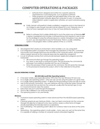 COMPUTER OPERATIONS  PACKAGES 
o Software that is designed and written for a specific personal, 
organizational, or processing task, such as graphics software. 
o These programs accomplish the specialized tasks of the user, while 
operating system software allows the computer to work. A computer-aided 
dispatch system is application software, as is each word processing 
program. 
rrmmmmaakkaahhaa@@ggmmaaiill..ccoomm 56 
FREEWARE 
 Public domain softwarethat is freely available in magazines and on the internet at 
no charge to users though manuals may be offered at a cost. Freeware may or 
may not have copyrights and may or may not have distribution restrictions. 
SHAREWARE 
 Refers to software that is widely distributed in much the same way as freeware BUT 
is always copyrighted and includes a software license that requires its users to pay 
for the privilege of using the software beyond a certain trial period. If you decide 
to use it, you are expected to pay for the license. There is usually a disabling 
system in the program after a certain period of time i.e. a month. 
OPERATING SYSTEM 
 Are programs that create an environment, which enables us to use computers? 
 Is an integrated system of program that manages the operations of the CPU, controls the 
input/output and storage resources and activities of the computer system, and provides 
various support services as the computer executes the application programs? 
 Is a set of software routines that communicate between application programs and the 
hardware? 
 All communications go through the operating system. 
 E.g. when a user issues a command to print, the O/S receives the command  
processes it according to priorities with the use of interrupts. 
 Once the processor is free to execute the command, the O/S sends the message 
to the processor  receives the output, which is then directed to the printer. 
MAJOR OPERATING SYSTEMS 
MS-DOS (Microsoft Disk Operating System) 
• It has been widely used especially before 1995 when the new Windows 95 took over. 
• It is a single user operating system – only one user can be using the system at a given time. 
• It is a single tasking operating system – It allows for the processing of only one task at a time 
• Use of short prompt commands – the user interfaces with the computer system through the 
use of commands that are fed into the computer usually after the prompt sign () e.g. 
C:cls (Command to clear the screen) 
• Instructions are put in only through the keyboard 
• Once a file is deleted it can never be recalled 
• The operating system is not user-friendly 
Windows 
• A windows based operating system is more advanced than the MS-DOS based operating 
system. 
• It features graphical user interfaces (GUIs) – User can feed commands into the computer 
through the selection of relevant icons, bars, buttons, boxes or other forms of images 
(mostly resembling the intended device or operation). 
• True multitasking – the operating system allows for numerous tasks to be done at the same 
time. 
• Networking – the operating system is multi-usable – many users can use it at the same time. 
It is capable of holding a number of computer systems networked together. 
 