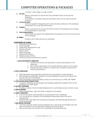 COMPUTER OPERATIONS  PACKAGES 
- A before / after image is usually created 
rrmmmmaakkaahhaa@@ggmmaaiill..ccoomm 87 
6. Security 
- Allows a mechanism to ensure that only authorized users can access the 
database. 
- Authorizations, encryption features and limited views can be used as security 
provisions 
7. Communication 
- Must be capable of integrating with communications software on the database 
environment on a multi-user environment. 
8. Integrity 
- Allows a mechanism to ensure that both the data in the database and changes 
to the data follow certain rules. 
9. Data Independence 
- (Has facilities to) support the independence of programs from the actual structure 
of the database. 
10. Utilities 
- Provide a set of utility services e.g. optimized 
COMPONENTS OF A DBMS 
1. Data dictionary/directory 
2. Data language 
3. Application development tools 
4. Security software 
5. Report writers 
6. Query language 
7. Web server software 
8. Teleprocessing monitors 
9. Archiving, backup and Recovery systems 
1. DATA DICTIONARY/ DIRECTORY 
• Contains the names and descriptions of every data element in the 
database. 
• Also contains descriptions of how data elements relate to one another. 
• Ensures that data is stored in a uniform and consistent manner hence 
reducing redundancy. 
2. DATA LANGUAGES 
• Data description language (DDL) describes the characteristics of data elements. 
• DDL requires the application program to use standardized commands to retrieve and 
process data from a database. 
• Data manipulation language (DML) consists of commands such as FIND, GET, INSERT 
3. APPLICATION DEVELOPMENT TOOLS 
• A program designed to help programmers develop application programs that use the 
database e.g. CASE TOOLS 
4. SECURITY SOFTWARE 
• Provides a variety of tools to shield database from unauthorized access and from viruses 
5. REPORT WRITERS 
• Allows programmers, mgrs and others to design out put reports. 
6. QUERY LANGUAGE 
• A set of commands used primarily for accessing data from a database. 
• You can ask ad-hoc questions of the database interactively without the aid of 
programmers. 
• Examples SQL, NLQ, QBE. Structured Query language, Natural language Queries and 
Query by Example. 
7. WEB SERVER SOFTWARE 
• Turns the computer system housing database into a web server and enables users with 
web connection to access data from wherever they are located. 
• Also convert data into a format that is readable by standard browsers. 
 