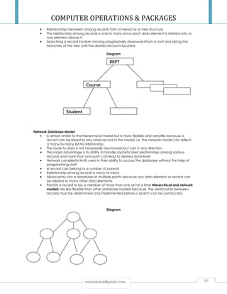 COMPUTER OPERATIONS  PACKAGES 
• Relationships between among records form a hierarchy or tree structure. 
• The relationship among records is one to many since each data element is related only to 
DEPT 
rrmmmmaakkaahhaa@@ggmmaaiill..ccoomm 89 
one element above it. 
• Searching a record involves moving progressively downward from a root and along the 
branches of the tree until the desired record is located. 
Diagram 
Network Database Model 
• Is almost similar to the hierarchical model but is more flexible and versatile because a 
record can be linked to any other record in the model; i.e. the network model can reflect 
a many-to-many (M:N) relationship. 
• The route to data is not necessarily downwards but can in any direction 
• The major advantage is its ability to handle sophisticated relationships among various 
records and more than one path can lead to desired data level 
• Network complexity limits users in their ability to access the database without the help of 
programming staff 
• A record can belong to a number of parents 
• Relationship among records is many to many 
• Allows entry into a database at multiple points because any data element or record can 
be related to many other data elements. 
• Permits a record to be a member of more than one set at a time Hierarchical and network 
models are less flexible than other database models because the relationship between 
records must be determined and implemented before a search can be conducted. 
Diagram 
Student 
Course 
 