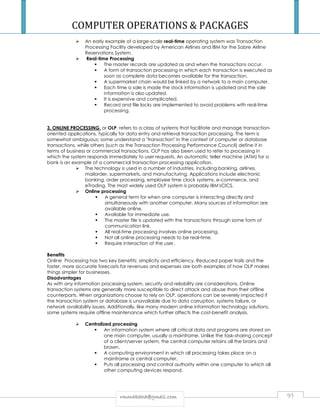COMPUTER OPERATIONS  PACKAGES 
 An early example of a large-scale real-time operating system was Transaction 
Processing Facility developed by American Airlines and IBM for the Sabre Airline 
Reservations System. 
 Real-time Processing 
 The master records are updated as and when the transactions occur. 
 A form of transaction processing in which each transaction is executed as 
soon as complete data becomes available for the transaction. 
 A supermarket chain would be linked by a network to a main computer. 
 Each time a sale is made the stock information is updated and the sale 
information is also updated. 
 It is expensive and complicated. 
 Record and file locks are implemented to avoid problems with real-time 
processing. 
3. ONLINE PROCESSING, or OLP, refers to a class of systems that facilitate and manage transaction-oriented 
applications, typically for data entry and retrieval transaction processing. The term is 
somewhat ambiguous; some understand a transaction in the context of computer or database 
transactions, while others (such as the Transaction Processing Performance Council) define it in 
terms of business or commercial transactions. OLP has also been used to refer to processing in 
which the system responds immediately to user requests. An automatic teller machine (ATM) for a 
bank is an example of a commercial transaction processing application. 
 The technology is used in a number of industries, including banking, airlines, 
mailorder, supermarkets, and manufacturing. Applications include electronic 
banking, order processing, employee time clock systems, e-commerce, and 
eTrading. The most widely used OLP system is probably IBM'sCICS. 
 Online processing 
 A general term for when one computer is interacting directly and 
simultaneously with another computer. Many sources of information are 
available online. 
 Available for immediate use. 
 The master file is updated with the transactions through some form of 
communication link. 
 All real-time processing involves online processing. 
 Not all online processing needs to be real-time. 
 Require interaction of the user. 
Benefits 
Online Processing has two key benefits: simplicity and efficiency. Reduced paper trails and the 
faster, more accurate forecasts for revenues and expenses are both examples of how OLP makes 
things simpler for businesses. 
Disadvantages 
As with any information processing system, security and reliability are considerations. Online 
transaction systems are generally more susceptible to direct attack and abuse than their offline 
counterparts. When organizations choose to rely on OLP, operations can be severely impacted if 
the transaction system or database is unavailable due to data corruption, systems failure, or 
network availability issues. Additionally, like many modern online information technology solutions, 
some systems require offline maintenance which further affects the cost-benefit analysis. 
 Centralized processing 
 An information system where all critical data and programs are stored on 
one main computer, usually a mainframe. Unlike the task-sharing concept 
of a client/server system, the central computer retains all the brains and 
brawn. 
 A computing environment in which all processing takes place on a 
mainframe or central computer. 
 Puts all processing and control authority within one computer to which all 
other computing devices respond. 
rrmmmmaakkaahhaa@@ggmmaaiill..ccoomm 93 
 