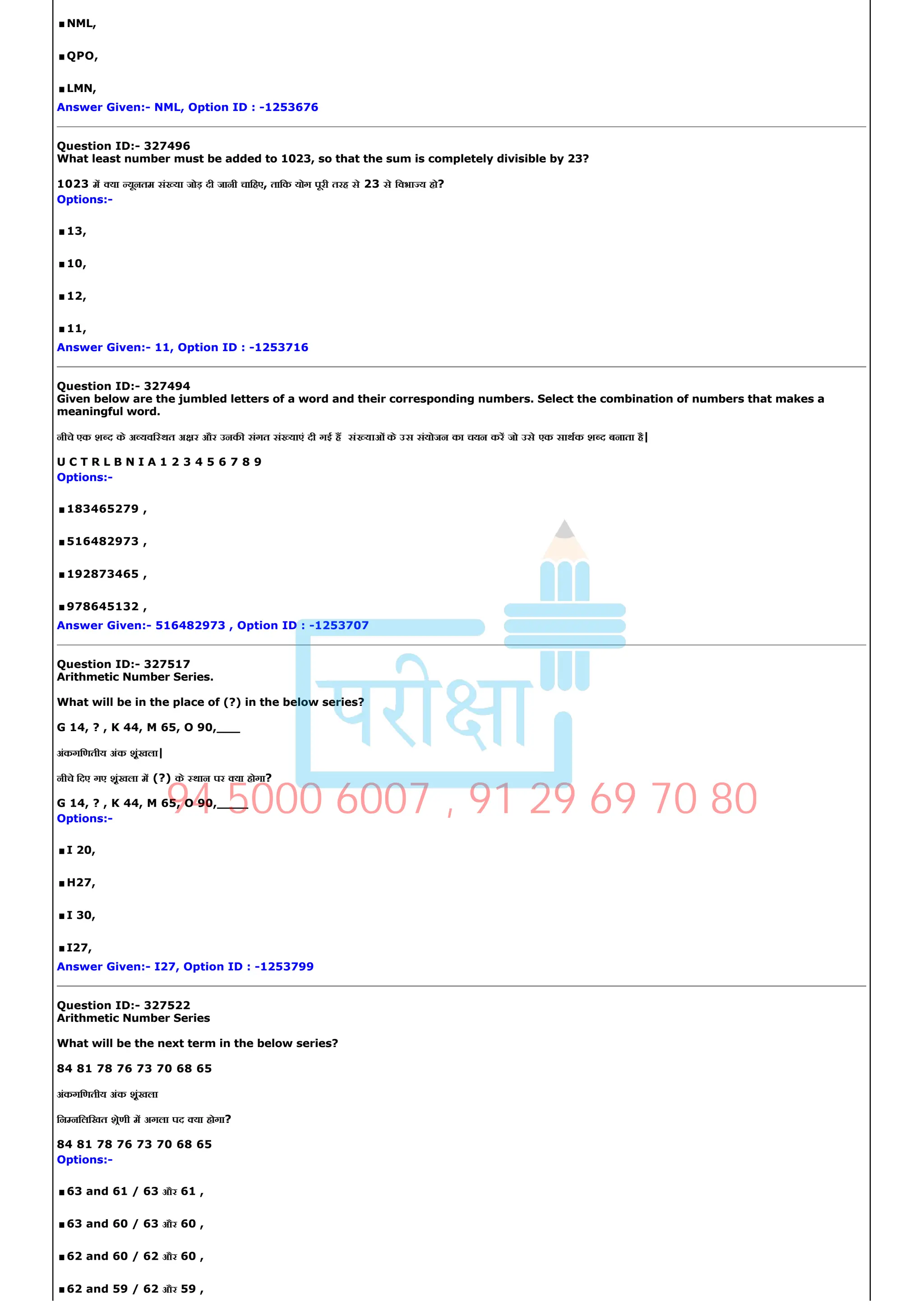 .NML,
.QPO,
.LMN,
Answer Given:­ NML, Option ID : ­1253676
Question ID:­ 327496
What least number must be added to 1023, so that the sum is completely divisible by 23?
1023 म या यूनतम सं या जोड़ दी जानी चािहए, तािक योग पूरी तरह से 23 से िवभा य हो?
Options:­
.13,
.10,
.12,
.11,
Answer Given:­ 11, Option ID : ­1253716
Question ID:­ 327494
Given below are the jumbled letters of a word and their corresponding numbers. Select the combination of numbers that makes a
meaningful word.
नीचे एक श द के अ यवि थत अ र और उनक संगत सं याएं दी गई ह सं याओं के उस संयोजन का चयन कर जो उसे एक साथक श द बनाता है|
U C T R L B N I A 1 2 3 4 5 6 7 8 9
Options:­
.183465279 ,
.516482973 ,
.192873465 ,
.978645132 ,
Answer Given:­ 516482973 , Option ID : ­1253707
Question ID:­ 327517
Arithmetic Number Series.
What will be in the place of (?) in the below series?
G 14, ? , K 44, M 65, O 90,___
अंकगिणतीय अंक शृंखला|
नीचे िदए गए शृंखला म (?) के थान पर या होगा?
G 14, ? , K 44, M 65, O 90,____
Options:­
.I 20,
.H27,
.I 30,
.I27,
Answer Given:­ I27, Option ID : ­1253799
Question ID:­ 327522
Arithmetic Number Series
What will be the next term in the below series?
84 81 78 76 73 70 68 65
अंकगिणतीय अंक शृंखला
िन निलिखत शेणी म अगला पद या होगा?
84 81 78 76 73 70 68 65
Options:­
.63 and 61 / 63 और 61 ,
.63 and 60 / 63 और 60 ,
.62 and 60 / 62 और 60 ,
.62 and 59 / 62 और 59 ,
94 5000 6007 , 91 29 69 70 80
 