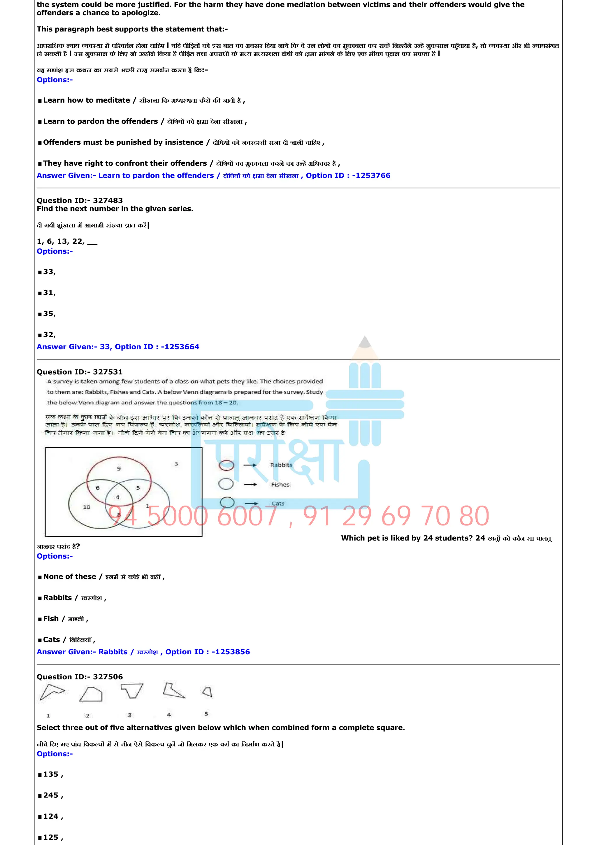 the system could be more justified. For the harm they have done mediation between victims and their offenders would give the
offenders a chance to apologize.
This paragraph best supports the statement that:­
आपरािधक याय यव था म प रवतन होना चािहए l यिद पीिड़त को इस बात का अवसर िदया जाये िक वे उन लोग का मुकाबला कर सक िज ह ने उ ह नुकसान पहँचाया है, तो यव था और भी यायसंगत
हो सकती है l उस नुकसान के िलए जो उ ह ने िकया है पीिड़त तथा अपराधी के म य म य थता दोषी को मा मांगने के िलए एक मौका पदान कर सकता है l
यह ग ांश इस कथन का सबसे अ छी तरह समथन करता है िक:­
Options:­
.Learn how to meditate / सीखना िक म य थता कैसे क जाती है ,
.Learn to pardon the offenders / दोिषय को मा देना सीखना ,
.Offenders must be punished by insistence / दोिषय को जबरद ती सजा दी जानी चािहए ,
.They have right to confront their offenders / दोिषय का मुकाबला करने का उ ह अिधकार है ,
Answer Given:­ Learn to pardon the offenders / दोिषय को मा देना सीखना , Option ID : ­1253766
Question ID:­ 327483
Find the next number in the given series.
दी गयी शृंखला म आगामी सं या ात कर|
1, 6, 13, 22, __
Options:­
.33,
.31,
.35,
.32,
Answer Given:­ 33, Option ID : ­1253664
Question ID:­ 327531
Which pet is liked by 24 students? 24 छात को कौन सा पालतू
जानवर पसंद है?
Options:­
.None of these / इनम से कोई भी नह ,
.Rabbits / खरगोश ,
.Fish / मछली ,
.Cats / िबि लयाँ ,
Answer Given:­ Rabbits / खरगोश , Option ID : ­1253856
Question ID:­ 327506
Select three out of five alternatives given below which when combined form a complete square.
नीचे िदए गए पांच िवक प म से तीन ऐसे िवक प चुन जो िमलकर एक वग का िनमाण करते है|
Options:­
.135 ,
.245 ,
.124 ,
.125 ,
94 5000 6007 , 91 29 69 70 80
 