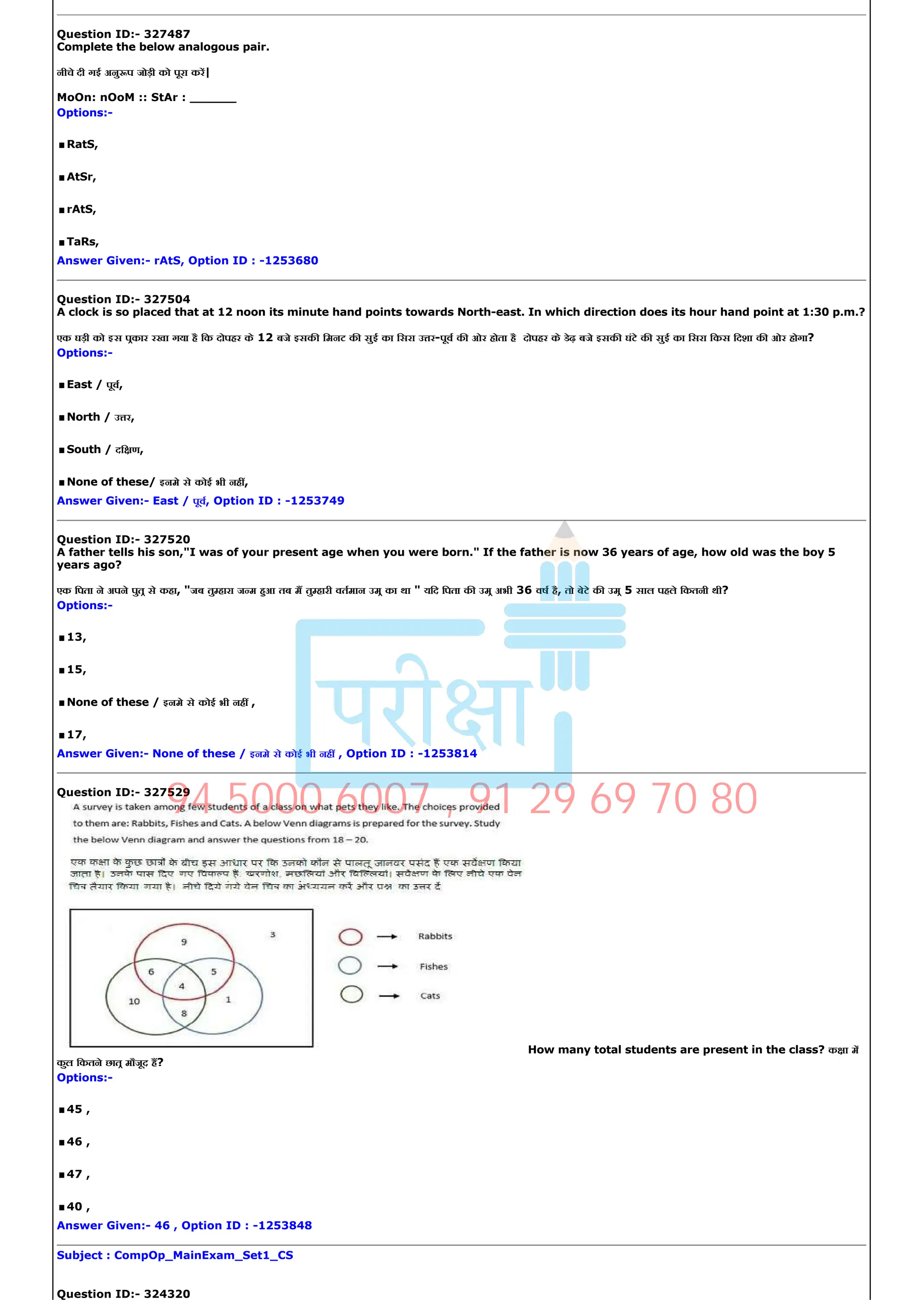 Question ID:­ 327487
Complete the below analogous pair.
नीचे दी गई अनु प जोड़ी को पूरा कर|
MoOn: nOoM :: StAr : ______
Options:­
.RatS,
.AtSr,
.rAtS,
.TaRs,
Answer Given:­ rAtS, Option ID : ­1253680
Question ID:­ 327504
A clock is so placed that at 12 noon its minute hand points towards North­east. In which direction does its hour hand point at 1:30 p.m.?
एक घड़ी को इस पकार रखा गया है िक दोपहर के 12 बजे इसक िमनट क सुई का िसरा उ र­पूव क ओर होता है दोपहर के डेढ़ बजे इसक घंटे क सुई का िसरा िकस िदशा क ओर होगा?
Options:­
.East / पूव,
.North / उ र,
.South / दि ण,
.None of these/ इनमे से कोई भी नह ,
Answer Given:­ East / पूव, Option ID : ­1253749
Question ID:­ 327520
A father tells his son,"I was of your present age when you were born." If the father is now 36 years of age, how old was the boy 5
years ago?
एक िपता ने अपने पुत से कहा, "जब तु हारा ज म हआ तब म तु हारी वतमान उम का था " यिद िपता क उम अभी 36 वष है, तो बेटे क उम 5 साल पहले िकतनी थी?
Options:­
.13,
.15,
.None of these / इनमे से कोई भी नह ,
.17,
Answer Given:­ None of these / इनमे से कोई भी नह , Option ID : ­1253814
Question ID:­ 327529
How many total students are present in the class? क ा म
कुल िकतने छात मौजूद ह?
Options:­
.45 ,
.46 ,
.47 ,
.40 ,
Answer Given:­ 46 , Option ID : ­1253848
Subject : CompOp_MainExam_Set1_CS
Question ID:­ 324320
94 5000 6007 , 91 29 69 70 80
 