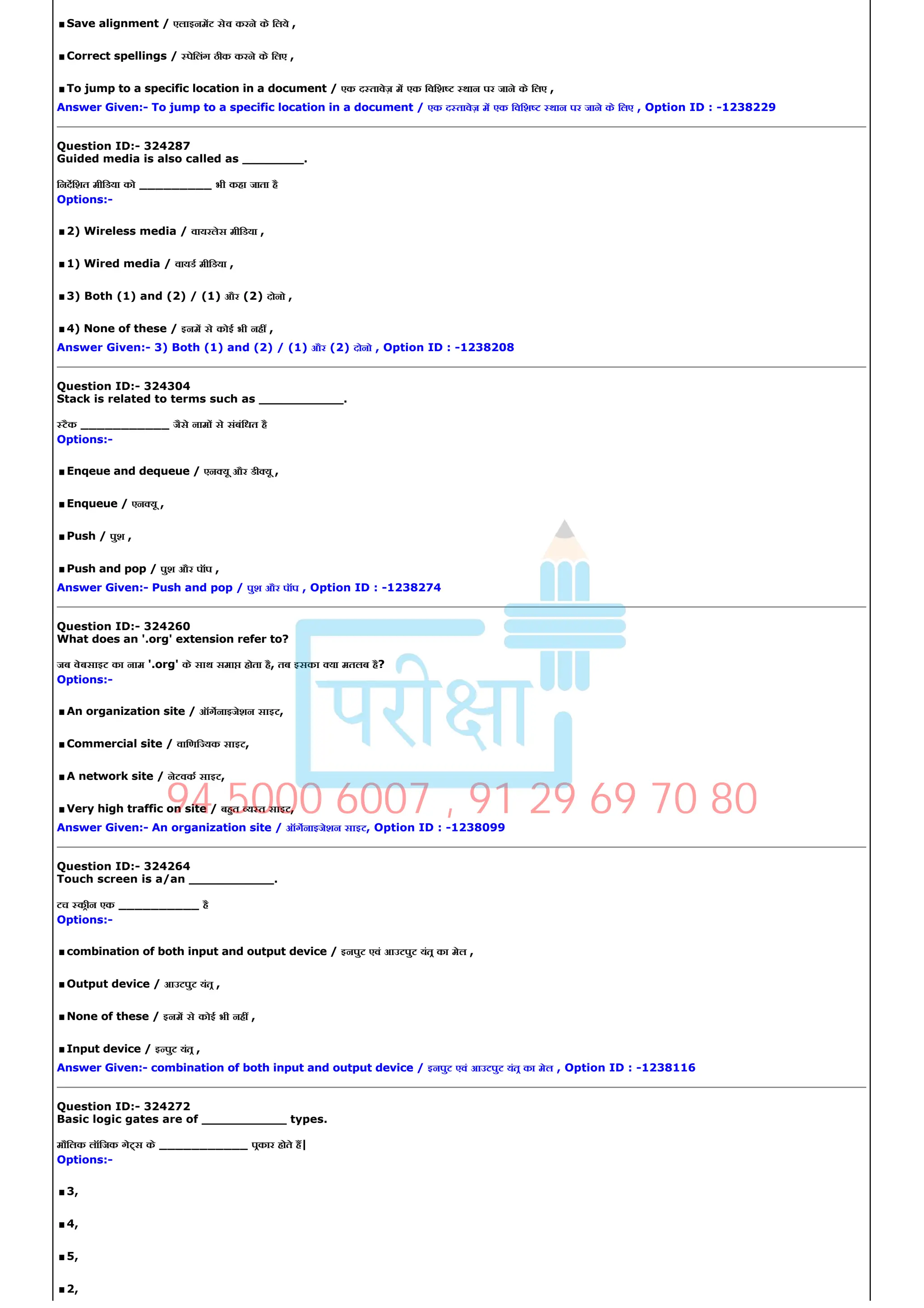 .Save alignment / एलाइनमट सेव करने के िलये ,
.Correct spellings / पेिलंग ठीक करने के िलए ,
.To jump to a specific location in a document / एक द तावेज़ म एक िविश थान पर जाने के िलए ,
Answer Given:­ To jump to a specific location in a document / एक द तावेज़ म एक िविश थान पर जाने के िलए , Option ID : ­1238229
Question ID:­ 324287
Guided media is also called as ________.
िनदिशत मीिडया को _________ भी कहा जाता है
Options:­
.2) Wireless media / वायरलेस मीिडया ,
.1) Wired media / वायड मीिडया ,
.3) Both (1) and (2) / (1) और (2) दोनो ,
.4) None of these / इनम से कोई भी नह ,
Answer Given:­ 3) Both (1) and (2) / (1) और (2) दोनो , Option ID : ­1238208
Question ID:­ 324304
Stack is related to terms such as ___________.
टैक ___________ जैसे नाम से संबंिधत है
Options:­
.Enqeue and dequeue / एन यू और डी यू ,
.Enqueue / एन यू ,
.Push / पुश ,
.Push and pop / पुश और पॉप ,
Answer Given:­ Push and pop / पुश और पॉप , Option ID : ­1238274
Question ID:­ 324260
What does an '.org' extension refer to?
जब वेबसाइट का नाम '.org' के साथ समा होता है, तब इसका या मतलब है?
Options:­
.An organization site / ऑगनाइजेशन साइट,
.Commercial site / वािणि यक साइट,
.A network site / नेटवक साइट,
.Very high traffic on site / बहत य त साइट,
Answer Given:­ An organization site / ऑगनाइजेशन साइट, Option ID : ­1238099
Question ID:­ 324264
Touch screen is a/an ___________.
टच कीन एक __________ है
Options:­
.combination of both input and output device / इनपुट एवं आउटपुट यंत का मेल ,
.Output device / आउटपुट यंत ,
.None of these / इनम से कोई भी नह ,
.Input device / इ पुट यंत ,
Answer Given:­ combination of both input and output device / इनपुट एवं आउटपुट यंत का मेल , Option ID : ­1238116
Question ID:­ 324272
Basic logic gates are of ___________ types.
मौिलक लॉिजक गे स के ___________ पकार होते ह|
Options:­
.3,
.4,
.5,
.2,
94 5000 6007 , 91 29 69 70 80
 