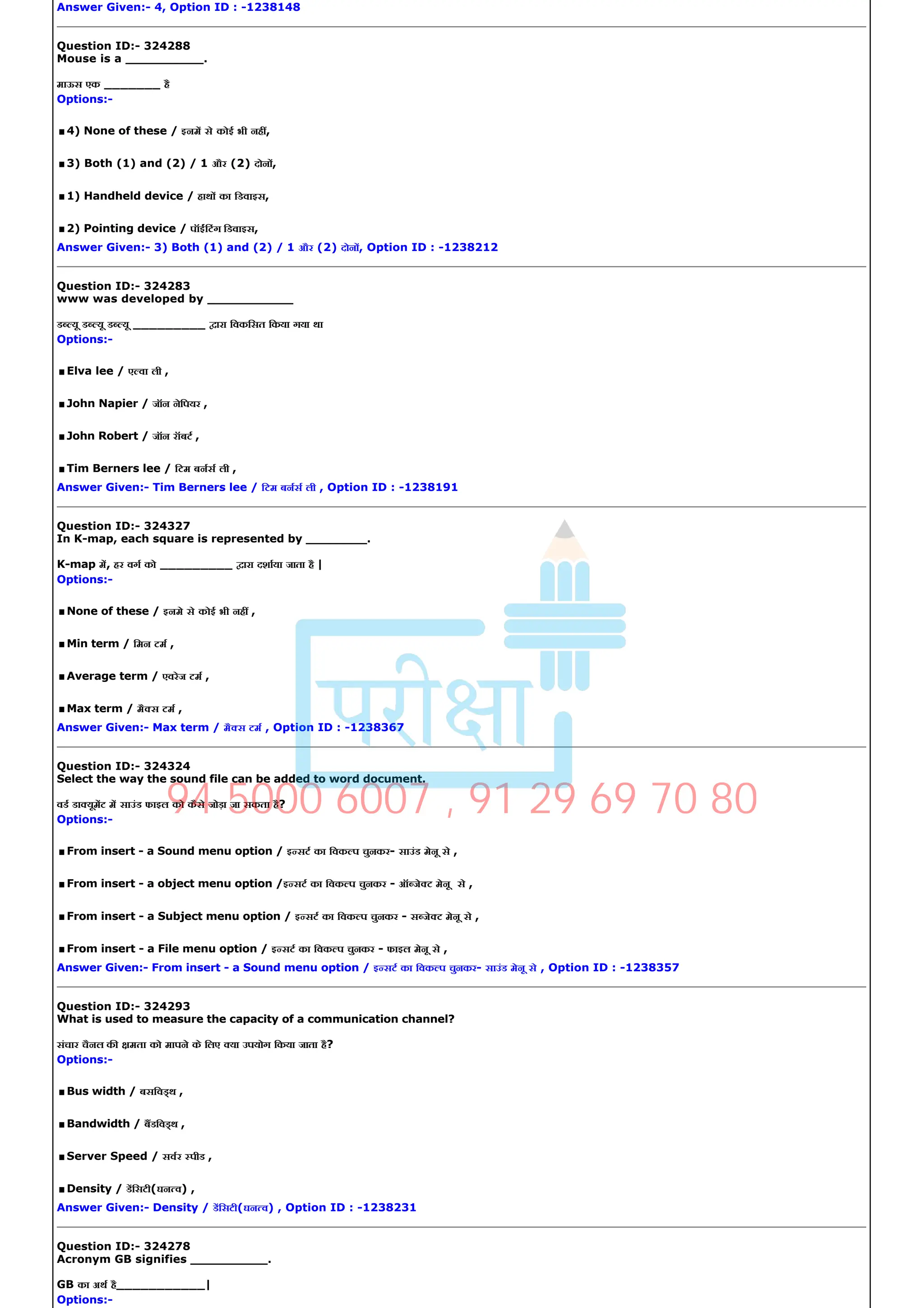 Answer Given:­ 4, Option ID : ­1238148
Question ID:­ 324288
Mouse is a __________.
माऊस एक _______ है
Options:­
.4) None of these / इनम से कोई भी नह ,
.3) Both (1) and (2) / 1 और (2) दोन ,
.1) Handheld device / हाथ का िडवाइस,
.2) Pointing device / पॉईंिटंग िडवाइस,
Answer Given:­ 3) Both (1) and (2) / 1 और (2) दोन , Option ID : ­1238212
Question ID:­ 324283
www was developed by ___________
ड यू ड यू ड यू _________ ारा िवकिसत िकया गया था
Options:­
.Elva lee / ए वा ली ,
.John Napier / जॉन नेिपयर ,
.John Robert / जॉन रॉबट ,
.Tim Berners lee / िटम बनस ली ,
Answer Given:­ Tim Berners lee / िटम बनस ली , Option ID : ­1238191
Question ID:­ 324327
In K­map, each square is represented by ________.
K­map म, हर वग को _________ ारा दशाया जाता है |
Options:­
.None of these / इनमे से कोई भी नह ,
.Min term / िमन टम ,
.Average term / एवरेज टम ,
.Max term / मै स टम ,
Answer Given:­ Max term / मै स टम , Option ID : ­1238367
Question ID:­ 324324
Select the way the sound file can be added to word document.
वड डा यूमट म साउंड फाइल को कैसे जोड़ा जा सकता है?
Options:­
.From insert ­ a Sound menu option / इ सट का िवक प चुनकर­ साउंड मेनू से ,
.From insert ­ a object menu option /इ सट का िवक प चुनकर ­ ऑ जे ट मेनू से ,
.From insert ­ a Subject menu option / इ सट का िवक प चुनकर ­ स जे ट मेनू से ,
.From insert ­ a File menu option / इ सट का िवक प चुनकर ­ फाइल मेनू से ,
Answer Given:­ From insert ­ a Sound menu option / इ सट का िवक प चुनकर­ साउंड मेनू से , Option ID : ­1238357
Question ID:­ 324293
What is used to measure the capacity of a communication channel?
संचार चैनल क मता को मापने के िलए या उपयोग िकया जाता है?
Options:­
.Bus width / बसिव थ ,
.Bandwidth / बडिव थ ,
.Server Speed / सवर पीड ,
.Density / डिसटी(घन व) ,
Answer Given:­ Density / डिसटी(घन व) , Option ID : ­1238231
Question ID:­ 324278
Acronym GB signifies __________.
GB का अथ है___________|
Options:­
94 5000 6007 , 91 29 69 70 80
 