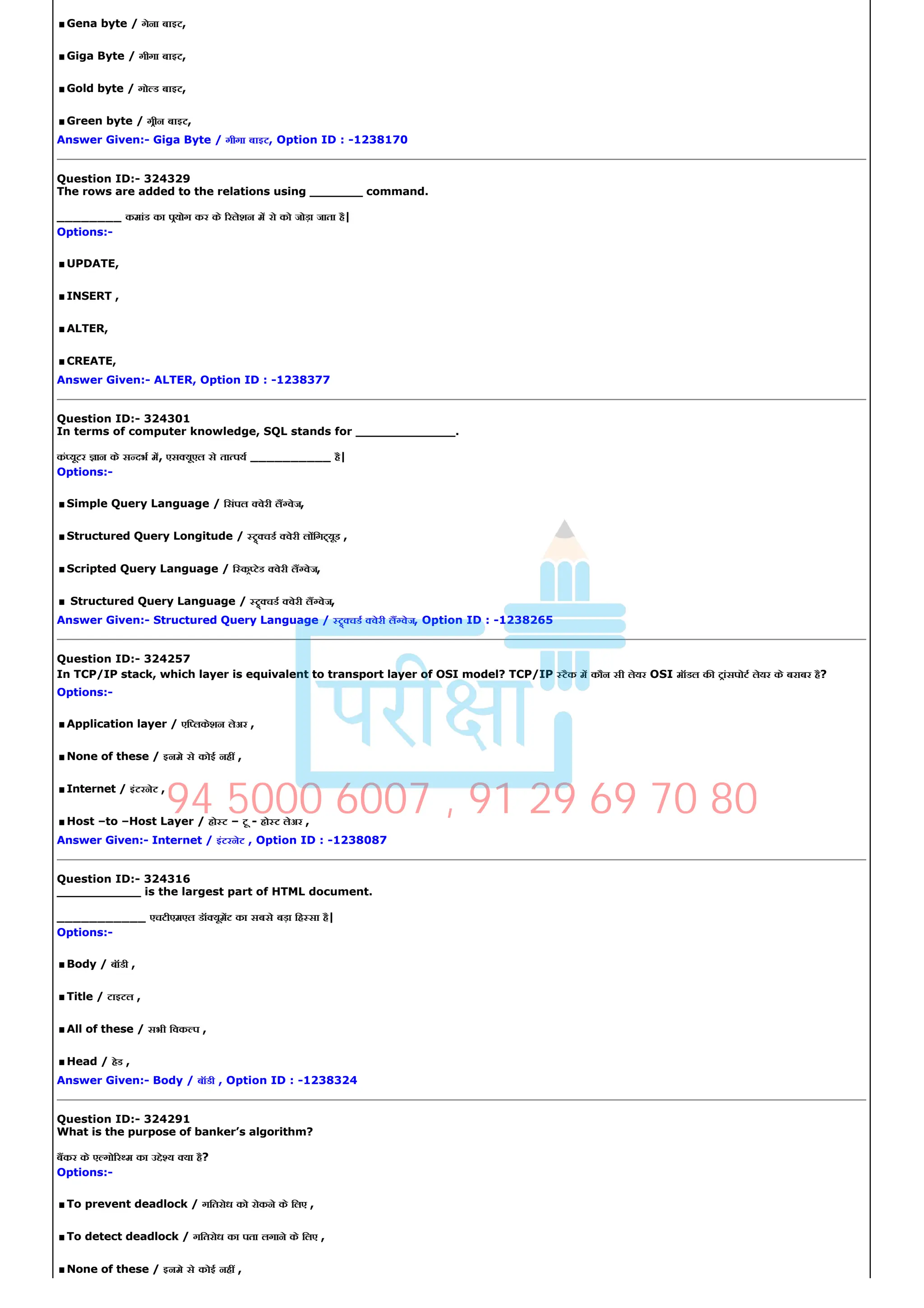 .Gena byte / गेना बाइट,
.Giga Byte / गीगा बाइट,
.Gold byte / गो ड बाइट,
.Green byte / गीन बाइट,
Answer Given:­ Giga Byte / गीगा बाइट, Option ID : ­1238170
Question ID:­ 324329
The rows are added to the relations using _______ command.
________ कमांड का पयोग कर के रलेशन म रो को जोड़ा जाता है|
Options:­
.UPDATE,
.INSERT ,
.ALTER,
.CREATE,
Answer Given:­ ALTER, Option ID : ­1238377
Question ID:­ 324301
In terms of computer knowledge, SQL stands for _____________.
कं यूटर ान के स दभ म, एस यूएल से ता पय __________ है|
Options:­
.Simple Query Language / िसंपल वेरी ल वेज,
.Structured Query Longitude / चड वेरी ल िग यूड ,
.Scripted Query Language / ि क टेड वेरी ल वेज,
.Structured Query Language / चड वेरी ल वेज,
Answer Given:­ Structured Query Language / चड वेरी ल वेज, Option ID : ­1238265
Question ID:­ 324257
In TCP/IP stack, which layer is equivalent to transport layer of OSI model? TCP/IP टैक म कौन सी लेयर OSI मॉडल क टांसपोट लेयर के बराबर है?
Options:­
.Application layer / एि लकेशन लेअर ,
.None of these / इनमे से कोई नह ,
.Internet / इंटरनेट ,
.Host –to –Host Layer / हो ट – टू ­ हो ट लेअर ,
Answer Given:­ Internet / इंटरनेट , Option ID : ­1238087
Question ID:­ 324316
___________ is the largest part of HTML document.
___________ एचटीएमएल डॉ यूमट का सबसे बड़ा िह सा है|
Options:­
.Body / बॉडी ,
.Title / टाइटल ,
.All of these / सभी िवक प ,
.Head / हेड ,
Answer Given:­ Body / बॉडी , Option ID : ­1238324
Question ID:­ 324291
What is the purpose of banker’s algorithm?
बकर के ए गो र म का उ े य या है?
Options:­
.To prevent deadlock / गितरोध को रोकने के िलए ,
.To detect deadlock / गितरोध का पता लगाने के िलए ,
.None of these / इनमे से कोई नह ,
94 5000 6007 , 91 29 69 70 80
 