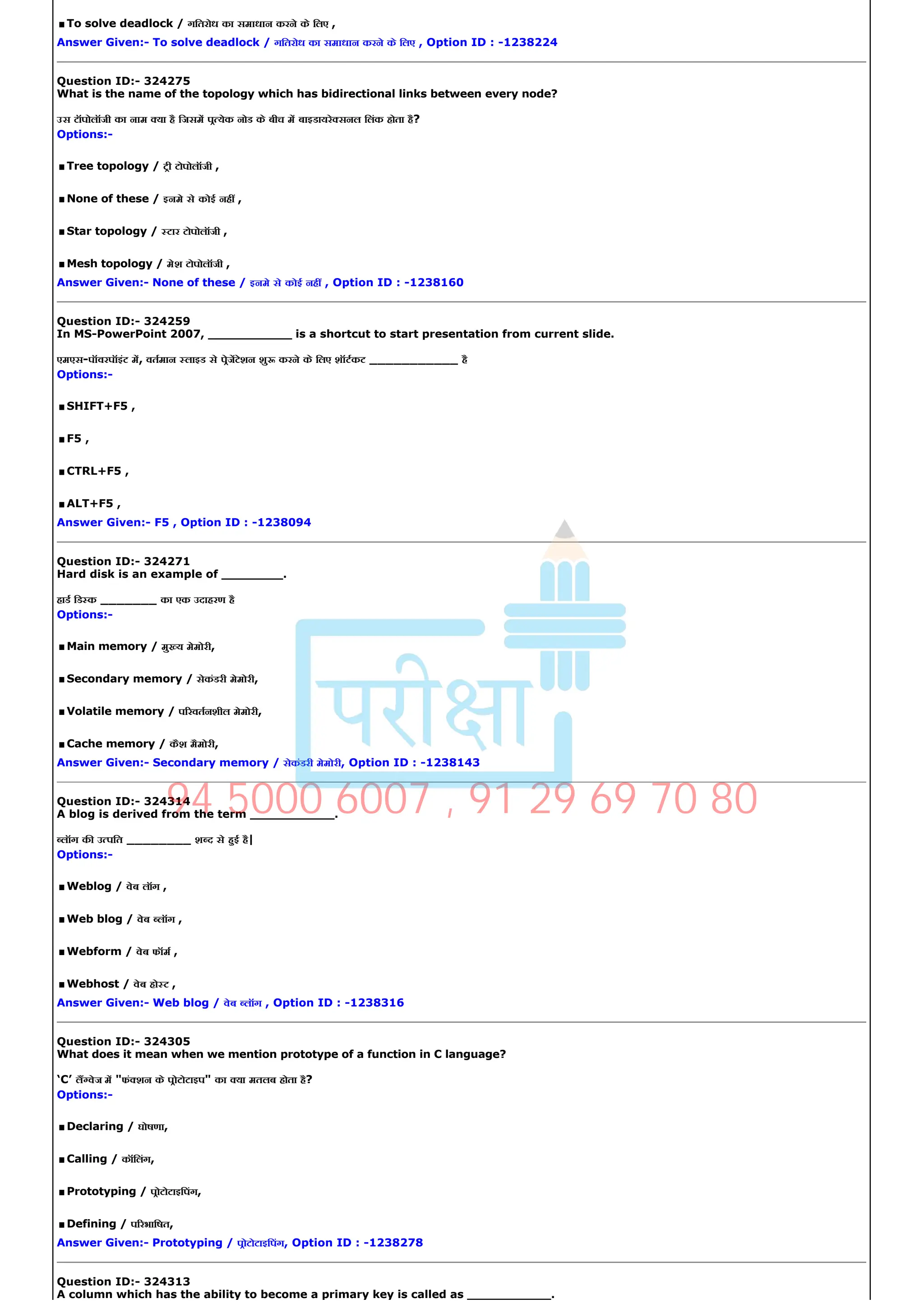 .To solve deadlock / गितरोध का समाधान करने के िलए ,
Answer Given:­ To solve deadlock / गितरोध का समाधान करने के िलए , Option ID : ­1238224
Question ID:­ 324275
What is the name of the topology which has bidirectional links between every node?
उस टॉपोलॉजी का नाम या है िजसम प येक नोड के बीच म बाइडायरे सनल िलंक होता है?
Options:­
.Tree topology / टी टोपोलॉजी ,
.None of these / इनमे से कोई नह ,
.Star topology / टार टोपोलॉजी ,
.Mesh topology / मेश टोपोलॉजी ,
Answer Given:­ None of these / इनमे से कोई नह , Option ID : ­1238160
Question ID:­ 324259
Question ID:­ 324259
In MS­PowerPoint 2007, ___________ is a shortcut to start presentation from current slide.
एमएस­पॉवरपॉइंट म, वतमान लाइड से पेजटेशन शु करने के िलए शॉटकट ___________ है
Options:­
.SHIFT+F5 ,
.F5 ,
.CTRL+F5 ,
.ALT+F5 ,
Answer Given:­ F5 , Option ID : ­1238094
Question ID:­ 324271
Hard disk is an example of ________.
हाड िड क _______ का एक उदाहरण है
Options:­
.Main memory / मु य मेमोरी,
.Secondary memory / सेकंडरी मेमोरी,
.Volatile memory / प रवतनशील मेमोरी,
.Cache memory / कैश मैमोरी,
Answer Given:­ Secondary memory / सेकंडरी मेमोरी, Option ID : ­1238143
Question ID:­ 324314
A blog is derived from the term ___________.
लॉग क उ पित ________ श द से हई है|
Options:­
.Weblog / वेब लॉग ,
.Web blog / वेब लॉग ,
.Webform / वेब फॉम ,
.Webhost / वेब हो ट ,
Answer Given:­ Web blog / वेब लॉग , Option ID : ­1238316
Question ID:­ 324305
What does it mean when we mention prototype of a function in C language?
‘C’ ल वेज म "फं शन के पोटोटाइप" का या मतलब होता है?
Options:­
.Declaring / घोषणा,
.Calling / कॉिलंग,
.Prototyping / पोटोटाइिपंग,
.Defining / प रभािषत,
Answer Given:­ Prototyping / पोटोटाइिपंग, Option ID : ­1238278
Question ID:­ 324313
A column which has the ability to become a primary key is called as ___________.
94 5000 6007 , 91 29 69 70 80
 
