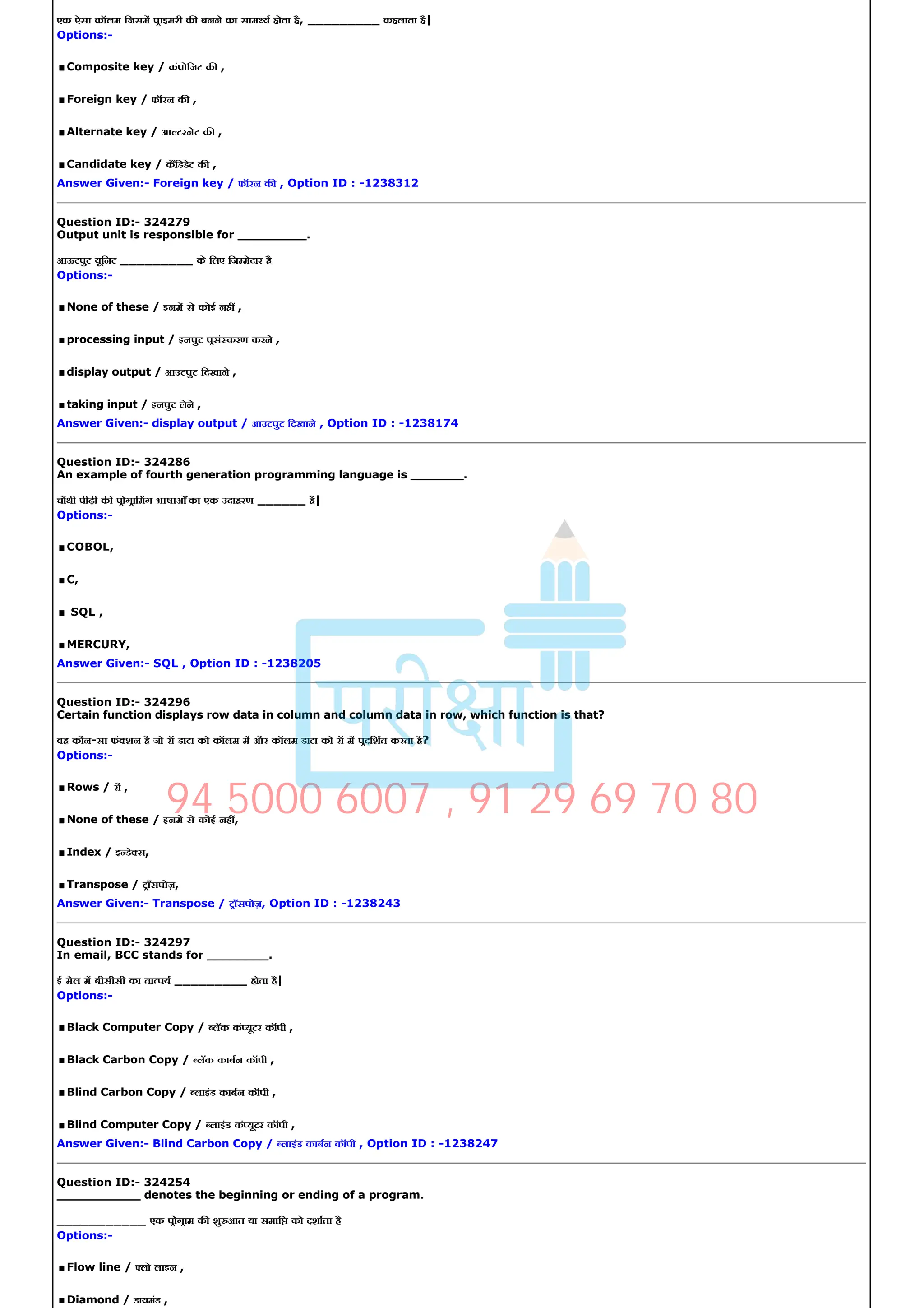 एक ऐसा कॉलम िजसम पाइमरी क बनने का साम य होता है, _________ कहलाता है|
Options:­
.Composite key / कंपोिजट क ,
.Foreign key / फॉरन क ,
.Alternate key / आ टरनेट क ,
.Candidate key / किडडेट क ,
Answer Given:­ Foreign key / फॉरन क , Option ID : ­1238312
Question ID:­ 324279
Output unit is responsible for _________.
आऊटपुट यूिनट _________ के िलए िज मेदार है
Options:­
.None of these / इनम से कोई नह ,
.processing input / इनपुट पसं करण करने ,
.display output / आउटपुट िदखाने ,
.taking input / इनपुट लेने ,
Answer Given:­ display output / आउटपुट िदखाने , Option ID : ­1238174
Question ID:­ 324286
An example of fourth generation programming language is _______.
चौथी पीढ़ी क पोगािमंग भाषाओँ का एक उदाहरण ______ है|
Options:­
.COBOL,
.C,
. SQL ,
.MERCURY,
Answer Given:­ SQL , Option ID : ­1238205
Question ID:­ 324296
Certain function displays row data in column and column data in row, which function is that?
वह कौन­सा फं शन है जो रॉ डाटा को कॉलम म और कॉलम डाटा को रॉ म पदिशत करता है?
Options:­
.Rows / रौ ,
.None of these / इनमे से कोई नह ,
.Index / इ डे स,
.Transpose / टाँसपोज़,
Answer Given:­ Transpose / टाँसपोज़, Option ID : ­1238243
Question ID:­ 324297
In email, BCC stands for ________.
ई मेल म बीसीसी का ता पय _________ होता है|
Options:­
.Black Computer Copy / लॅक कं यूटर कॉपी ,
.Black Carbon Copy / लॅक काबन कॉपी ,
.Blind Carbon Copy / लाइंड काबन कॉपी ,
.Blind Computer Copy / लाइंड कं यूटर कॉपी ,
Answer Given:­ Blind Carbon Copy / लाइंड काबन कॉपी , Option ID : ­1238247
Question ID:­ 324254
___________ denotes the beginning or ending of a program.
___________ एक पोगाम क शु आत या समाि को दशाता है
Options:­
.Flow line / लो लाइन ,
.Diamond / डायमंड ,
94 5000 6007 , 91 29 69 70 80
 