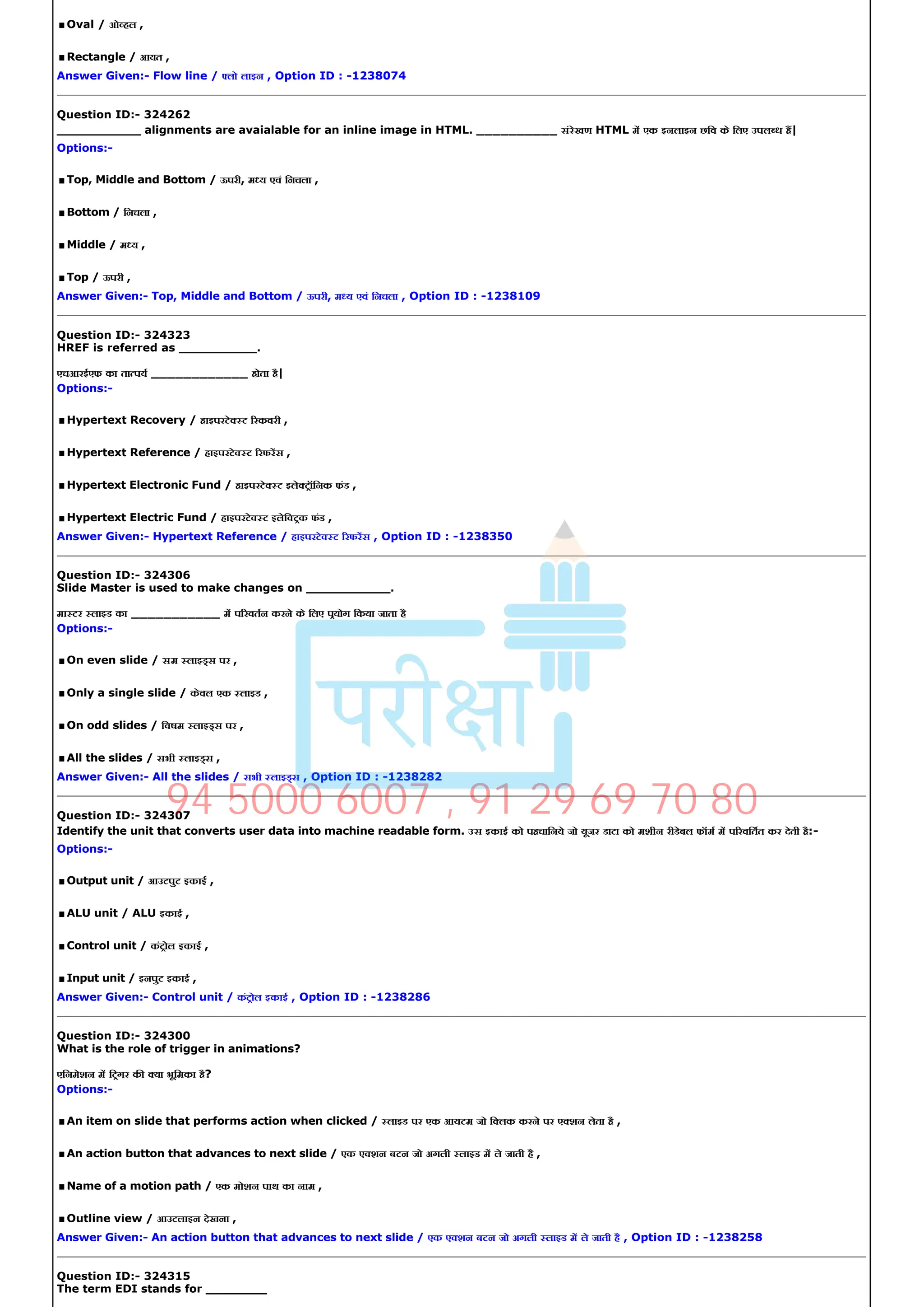 .Oval / ओ हल ,
.Rectangle / आयत ,
Answer Given:­ Flow line / लो लाइन , Option ID : ­1238074
Question ID:­ 324262
___________ alignments are avaialable for an inline image in HTML. __________ संरेखण HTML म एक इनलाइन छिव के िलए उपल ध ह|
Options:­
.Top, Middle and Bottom / ऊपरी, म य एवं िनचला ,
.Bottom / िनचला ,
.Middle / म य ,
.Top / ऊपरी ,
Answer Given:­ Top, Middle and Bottom / ऊपरी, म य एवं िनचला , Option ID : ­1238109
Question ID:­ 324323
HREF is referred as __________.
एचआरईएफ का ता पय ____________ होता है|
Options:­
.Hypertext Recovery / हाइपरटे ट रकवरी ,
.Hypertext Reference / हाइपरटे ट रफरस ,
.Hypertext Electronic Fund / हाइपरटे ट इले टॉिनक फंड ,
.Hypertext Electric Fund / हाइपरटे ट इलेि टक फंड ,
Answer Given:­ Hypertext Reference / हाइपरटे ट रफरस , Option ID : ­1238350
Question ID:­ 324306
Slide Master is used to make changes on ___________.
मा टर लाइड का ___________ म प रवतन करने के िलए पयोग िकया जाता है
Options:­
.On even slide / सम लाइ स पर ,
.Only a single slide / केवल एक लाइड ,
.On odd slides / िवषम लाइ स पर ,
.All the slides / सभी लाइ स ,
Answer Given:­ All the slides / सभी लाइ स , Option ID : ­1238282
Question ID:­ 324307
Identify the unit that converts user data into machine readable form. उस इकाई को पहचािनये जो यूजर डाटा को मशीन रीडेबल फॉम म प रवितत कर देती है:­
Options:­
.Output unit / आउटपुट इकाई ,
.ALU unit / ALU इकाई ,
.Control unit / कंटोल इकाई ,
.Input unit / इनपुट इकाई ,
Answer Given:­ Control unit / कंटोल इकाई , Option ID : ­1238286
Question ID:­ 324300
What is the role of trigger in animations?
एिनमेशन म िटगर क या भूिमका है?
Options:­
.An item on slide that performs action when clicked / लाइड पर एक आयटम जो ि लक करने पर ए शन लेता है ,
.An action button that advances to next slide / एक ए शन बटन जो अगली लाइड म ले जाती है ,
.Name of a motion path / एक मोशन पाथ का नाम ,
.Outline view / आउटलाइन देखना ,
Answer Given:­ An action button that advances to next slide / एक ए शन बटन जो अगली लाइड म ले जाती है , Option ID : ­1238258
Question ID:­ 324315
The term EDI stands for ________
94 5000 6007 , 91 29 69 70 80
 