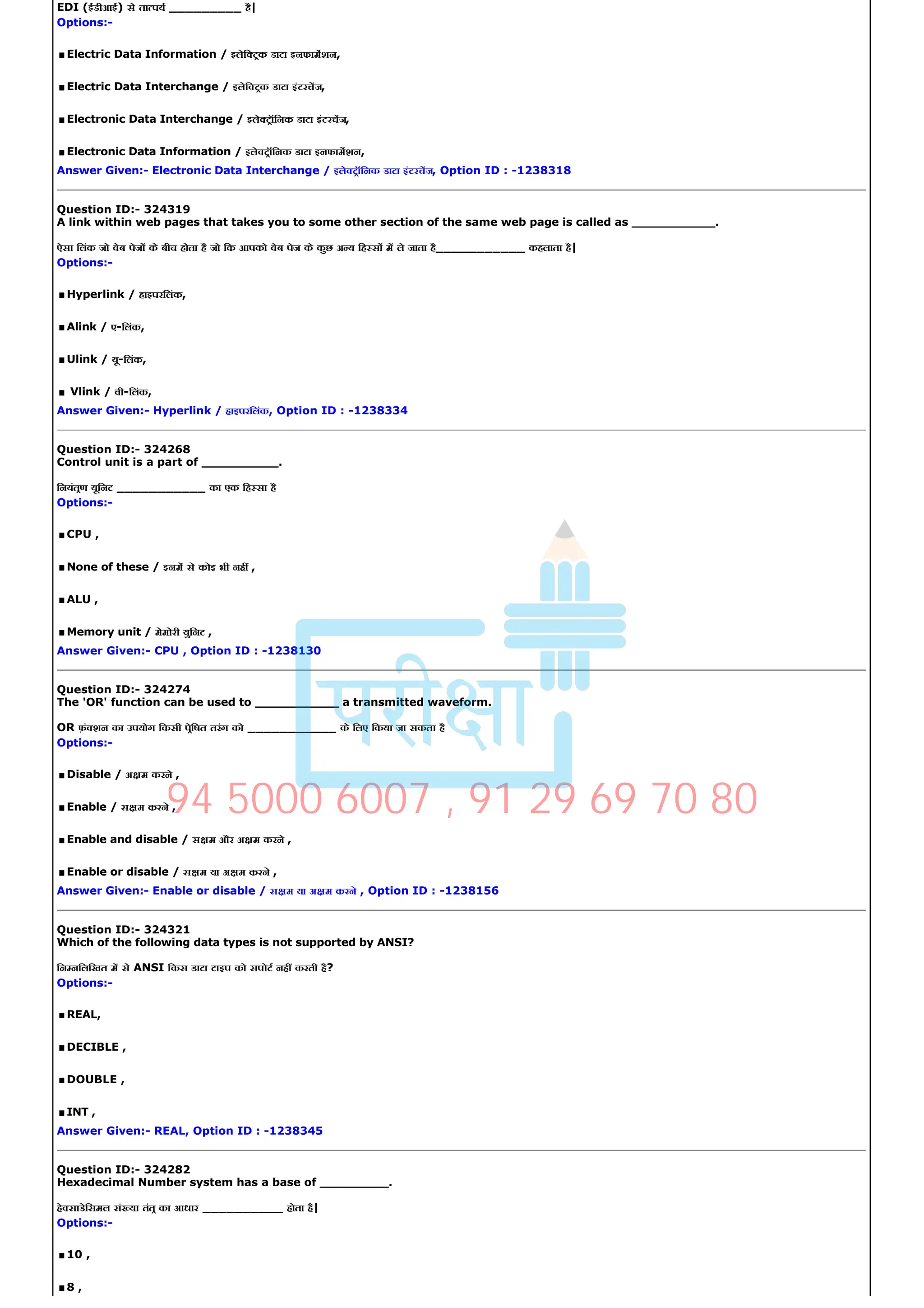 EDI (ईडीआई) से ता पय _________ है|
Options:­
.Electric Data Information / इलेि टक डाटा इनफामशन,
.Electric Data Interchange / इलेि टक डाटा इंटरचज,
.Electronic Data Interchange / इले टॉिनक डाटा इंटरचज,
.Electronic Data Information / इले टॉिनक डाटा इनफामशन,
Answer Given:­ Electronic Data Interchange / इले टॉिनक डाटा इंटरचज, Option ID : ­1238318
Question ID:­ 324319
A link within web pages that takes you to some other section of the same web page is called as ___________.
ऐसा िलंक जो वेब पेज के बीच होता है जो िक आपको वेब पेज के कुछ अ य िह स म ले जाता है___________ कहलाता है|
Options:­
.Hyperlink / हाइपरिलंक,
.Alink / ए­िलंक,
.Ulink / यू­िलंक,
.Vlink / वी­िलंक,
Answer Given:­ Hyperlink / हाइपरिलंक, Option ID : ­1238334
Question ID:­ 324268
Control unit is a part of __________.
िनयंतण यूिनट ___________ का एक िह सा है
Options:­
.CPU ,
.None of these / इनम से कोइ भी नह ,
.ALU ,
.Memory unit / मेमोरी युिनट ,
Answer Given:­ CPU , Option ID : ­1238130
Question ID:­ 324274
The 'OR' function can be used to ___________ a transmitted waveform.
OR फ़ं शन का उपयोग िकसी पेिषत तरंग को ___________ के िलए िकया जा सकता है
Options:­
.Disable / अ म करने ,
.Enable / स म करने ,
.Enable and disable / स म और अ म करने ,
.Enable or disable / स म या अ म करने ,
Answer Given:­ Enable or disable / स म या अ म करने , Option ID : ­1238156
Question ID:­ 324321
Which of the following data types is not supported by ANSI?
िन निलिखत म से ANSI िकस डाटा टाइप को सपोट नह करती है?
Options:­
.REAL,
.DECIBLE ,
.DOUBLE ,
.INT ,
Answer Given:­ REAL, Option ID : ­1238345
Question ID:­ 324282
Hexadecimal Number system has a base of _________.
हे साडेिसमल सं या तंत का आधार __________ होता है|
Options:­
.10 ,
.8 ,
94 5000 6007 , 91 29 69 70 80
 