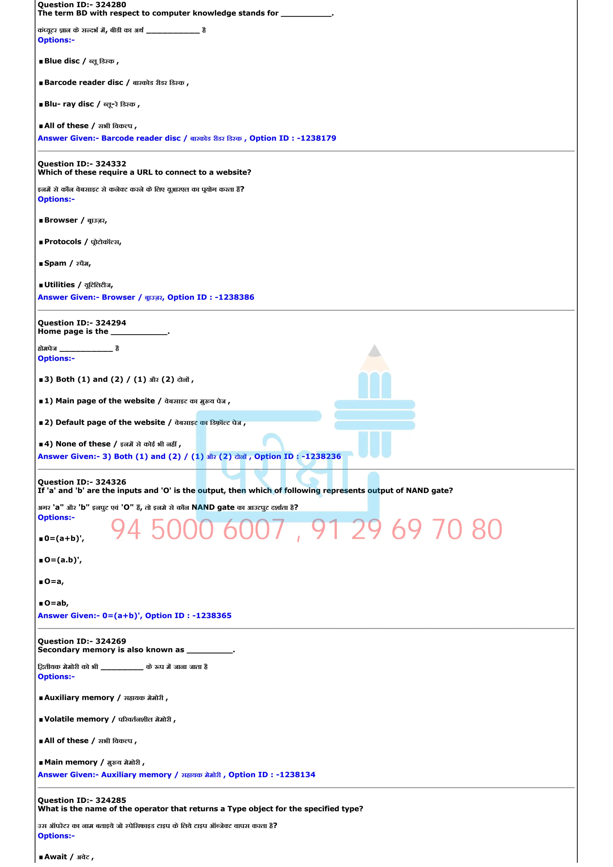 Question ID:­ 324280
The term BD with respect to computer knowledge stands for __________.
कं यूटर ान के स दभ म, बीडी का अथ __________ है
Options:­
.Blue disc / लू िड क ,
.Barcode reader disc / बारकोड रीडर िड क ,
.Blu­ ray disc / लू­रे िड क ,
.All of these / सभी िवक प ,
Answer Given:­ Barcode reader disc / बारकोड रीडर िड क , Option ID : ­1238179
Question ID:­ 324332
Which of these require a URL to connect to a website?
इनम से कौन वेबसाइट से कने ट करने के िलए यूआरएल का पयोग करता ह?
Options:­
.Browser / बाउज़र,
.Protocols / पोटोकॉ स,
.Spam / पैम,
.Utilities / यूिटिलटीज,
Answer Given:­ Browser / बाउज़र, Option ID : ­1238386
Question ID:­ 324294
Home page is the ___________.
होमपेज __________ है
Options:­
.3) Both (1) and (2) / (1) और (2) दोन ,
.1) Main page of the website / वेबसाइट का मु य पेज ,
.2) Default page of the website / वेबसाइट का िडफ़ॉ ट पेज ,
.4) None of these / इनम से कोई भी नह ,
Answer Given:­ 3) Both (1) and (2) / (1) और (2) दोन , Option ID : ­1238236
Question ID:­ 324326
If 'a' and 'b' are the inputs and 'O' is the output, then which of following represents output of NAND gate?
अगर 'a" और 'b" इनपुट एवं 'O" ह, तो इनमे से कौन NAND gate का आउटपुट दशाता है?
Options:­
.0=(a+b)',
.O=(a.b)',
.O=a,
.O=ab,
Answer Given:­ 0=(a+b)', Option ID : ­1238365
Question ID:­ 324269
Secondary memory is also known as _________.
ि तीयक मेमोरी को भी ________ के प म जाना जाता है
Options:­
.Auxiliary memory / सहायक मेमोरी ,
.Volatile memory / प रवतनशील मेमोरी ,
.All of these / सभी िवक प ,
.Main memory / मु य मेमोरी ,
Answer Given:­ Auxiliary memory / सहायक मेमोरी , Option ID : ­1238134
Question ID:­ 324285
What is the name of the operator that returns a Type object for the specified type?
उस ऑपरेटर का नाम बताइये जो पेिसफाइड टाइप के िलये टाइप ऑ जे ट वापस करता है?
Options:­
.Await / अवेट ,
94 5000 6007 , 91 29 69 70 80
 