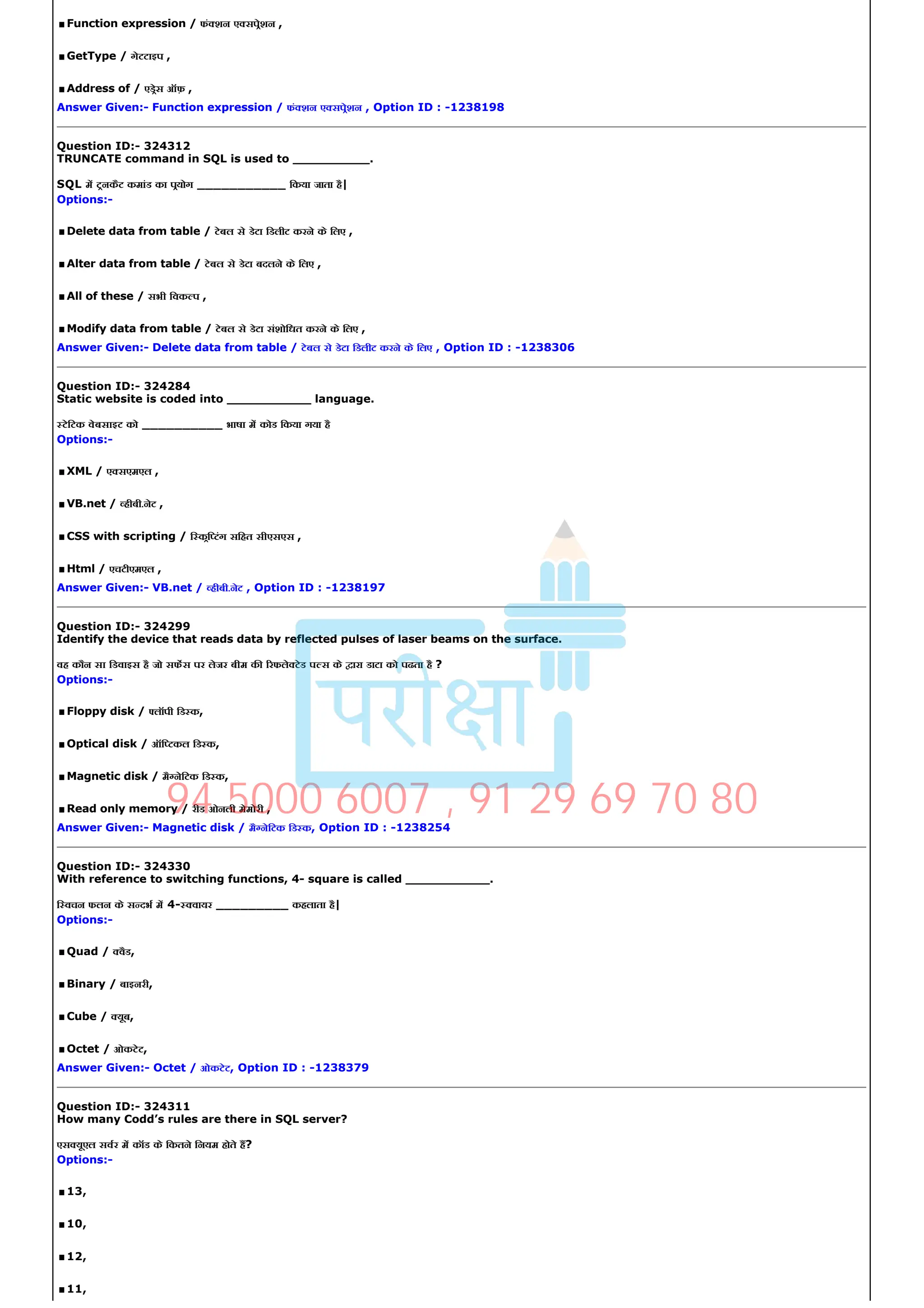 .Function expression / फं शन ए सपेशन ,
.GetType / गेटटाइप ,
.Address of / एडेस ऑफ़ ,
Answer Given:­ Function expression / फं शन ए सपेशन , Option ID : ­1238198
Question ID:­ 324312
TRUNCATE command in SQL is used to __________.
SQL म टनकैट कमांड का पयोग ___________ िकया जाता है|
Options:­
.Delete data from table / टेबल से डेटा िडलीट करने के िलए ,
.Alter data from table / टेबल से डेटा बदलने के िलए ,
.All of these / सभी िवक प ,
.Modify data from table / टेबल से डेटा संशोिधत करने के िलए ,
Answer Given:­ Delete data from table / टेबल से डेटा िडलीट करने के िलए , Option ID : ­1238306
Question ID:­ 324284
Static website is coded into ___________ language.
टेिटक वेबसाइट को __________ भाषा म कोड िकया गया है
Options:­
.XML / ए सएमएल ,
.VB.net / हीबी.नेट ,
.CSS with scripting / ि कि टंग सिहत सीएसएस ,
.Html / एचटीएमएल ,
Answer Given:­ VB.net / हीबी.नेट , Option ID : ­1238197
Question ID:­ 324299
Identify the device that reads data by reflected pulses of laser beams on the surface.
वह कौन सा िडवाइस है जो सफस पर लेजर बीम क रफले टेड प स के ारा डाटा को पढता है ?
Options:­
.Floppy disk / लॉपी िड क,
.Optical disk / ऑि टकल िड क,
.Magnetic disk / मै नेिटक िड क,
.Read only memory / रीड ओनली मेमोरी ,
Answer Given:­ Magnetic disk / मै नेिटक िड क, Option ID : ­1238254
Question ID:­ 324330
With reference to switching functions, 4­ square is called ___________.
ि वचन फलन के स दभ म 4­ वायर _________ कहलाता है|
Options:­
.Quad / वैड,
.Binary / बाइनरी,
.Cube / यूब,
.Octet / ओकटेट,
Answer Given:­ Octet / ओकटेट, Option ID : ­1238379
Question ID:­ 324311
How many Codd’s rules are there in SQL server?
एस यूएल सवर म कॉड के िकतने िनयम होते ह?
Options:­
.13,
.10,
.12,
.11,
94 5000 6007 , 91 29 69 70 80
 