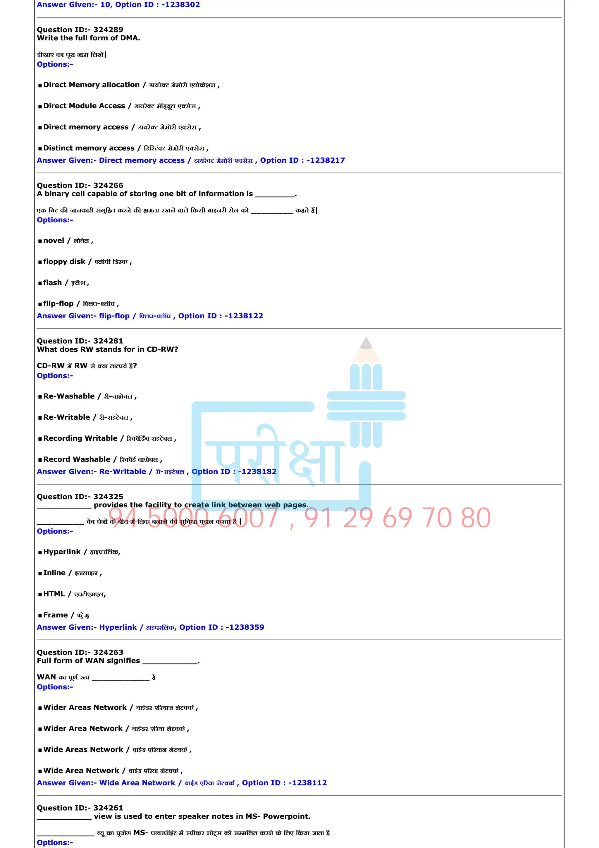 Answer Given:­ 10, Option ID : ­1238302
Question ID:­ 324289
Write the full form of DMA.
डीएमए का पूरा नाम िलख|
Options:­
.Direct Memory allocation / डायरे ट मेमोरी एलोकेशन ,
.Direct Module Access / डायरे ट मॉ यूल ए सेस ,
.Direct memory access / डायरे ट मेमोरी ए सेस ,
.Distinct memory access / िडि टं ट मेमोरी ए सेस ,
Answer Given:­ Direct memory access / डायरे ट मेमोरी ए सेस , Option ID : ­1238217
Question ID:­ 324266
A binary cell capable of storing one bit of information is ________.
एक िबट क जानकारी संगिहत करने क मता रखने वाले िकसी बाइनरी सेल को ________ कहते ह|
Options:­
.novel / नोवेल ,
.floppy disk / लॉपी िड क ,
.flash / लैश ,
.flip­flop / ि लप­ लॉप ,
Answer Given:­ flip­flop / ि लप­ लॉप , Option ID : ­1238122
Question ID:­ 324281
What does RW stands for in CD­RW?
CD­RW म RW से या ता पय है?
Options:­
.Re­Washable / री­वाशेबल ,
.Re­Writable / री­राइटेबल ,
.Recording Writable / रकॉिडग राइटेबल ,
.Record Washable / रकॉड वाशेबल ,
Answer Given:­ Re­Writable / री­राइटेबल , Option ID : ­1238182
Question ID:­ 324325
___________ provides the facility to create link between web pages.
_________ वेब पेज के बीच म िलंक बनाने क सुिवधा पदान करता है |
Options:­
.Hyperlink / हाइपरिलंक,
.Inline / इनलाइन ,
.HTML / एचटीएमएल,
.Frame / फ ेम
,
Answer Given:­ Hyperlink / हाइपरिलंक, Option ID : ­1238359
Question ID:­ 324263
Full form of WAN signifies ___________.
WAN का पूण प ___________ है
Options:­
.Wider Areas Network / वाईडर ए रयाज नेटवक ,
.Wider Area Network / वाईडर ए रया नेटवक ,
.Wide Areas Network / वाईड ए रयाज नेटवक ,
.Wide Area Network / वाईड ए रया नेटवक ,
Answer Given:­ Wide Area Network / वाईड ए रया नेटवक , Option ID : ­1238112
Question ID:­ 324261
___________ view is used to enter speaker notes in MS­ Powerpoint.
___________ यू का पयोग MS­ पावरपॉइंट म पीकर नो स को स मिलत करने के िलए िकया जाता है
Options:­
94 5000 6007 , 91 29 69 70 80
 