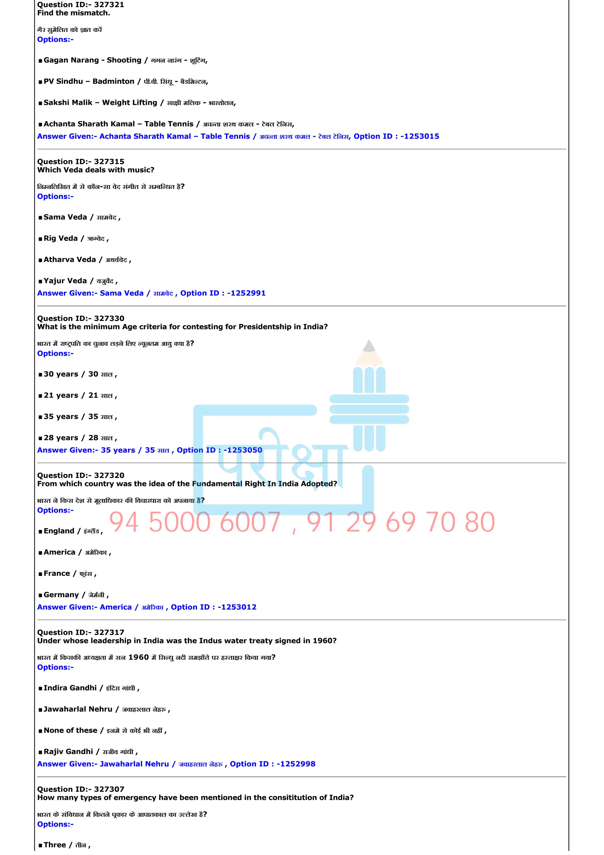 Question ID:­ 327321
Find the mismatch.
गैर सुमेिलत को ात कर
Options:­
.Gagan Narang ­ Shooting / गगन नारंग ­ शूिटंग,
.PV Sindhu – Badminton / पी.वी. िसंधू ­ बैडिम टन,
.Sakshi Malik – Weight Lifting / सा ी मिलक ­ भार ोलन,
.Achanta Sharath Kamal – Table Tennis / अच ता शरथ कमल ­ टेबल टेिनस,
Answer Given:­ Achanta Sharath Kamal – Table Tennis / अच ता शरथ कमल ­ टेबल टेिनस, Option ID : ­1253015
Question ID:­ 327315
Which Veda deals with music?
िन निलिखत म से कौन­सा वेद संगीत से स बि धत है?
Options:­
.Sama Veda / सामवेद ,
.Rig Veda / ऋ वेद ,
.Atharva Veda / अथववेद ,
.Yajur Veda / यजुवद ,
Answer Given:­ Sama Veda / सामवेद , Option ID : ­1252991
Question ID:­ 327330
What is the minimum Age criteria for contesting for Presidentship in India?
भारत म रा पित का चुनाव लड़ने िलए यूनतम आयु या है?
Options:­
.30 years / 30 साल ,
.21 years / 21 साल ,
.35 years / 35 साल ,
.28 years / 28 साल ,
Answer Given:­ 35 years / 35 साल , Option ID : ­1253050
Question ID:­ 327320
From which country was the idea of the Fundamental Right In India Adopted?
भारत ने िकस देश से मूलािधकार क िवचारधारा को अपनाया है?
Options:­
.England / इं लड ,
.America / अमे रका ,
.France / फांस ,
.Germany / जेमनी ,
Answer Given:­ America / अमे रका , Option ID : ­1253012
Question ID:­ 327317
Under whose leadership in India was the Indus water treaty signed in 1960?
भारत म िकसक अ य ता म सन 1960 म िस धु नदी समझौते पर ह ता र िकया गया?
Options:­
.Indira Gandhi / इंिदरा गांधी ,
.Jawaharlal Nehru / जवाहरलाल नेह ,
.None of these / इनमे से कोई भी नह ,
.Rajiv Gandhi / राजीव गांधी ,
Answer Given:­ Jawaharlal Nehru / जवाहरलाल नेह , Option ID : ­1252998
Question ID:­ 327307
How many types of emergency have been mentioned in the consititution of India?
भारत के संिवधान म िकतने पकार के आपातकाल का उ लेख है?
Options:­
.Three / तीन ,
94 5000 6007 , 91 29 69 70 80
 