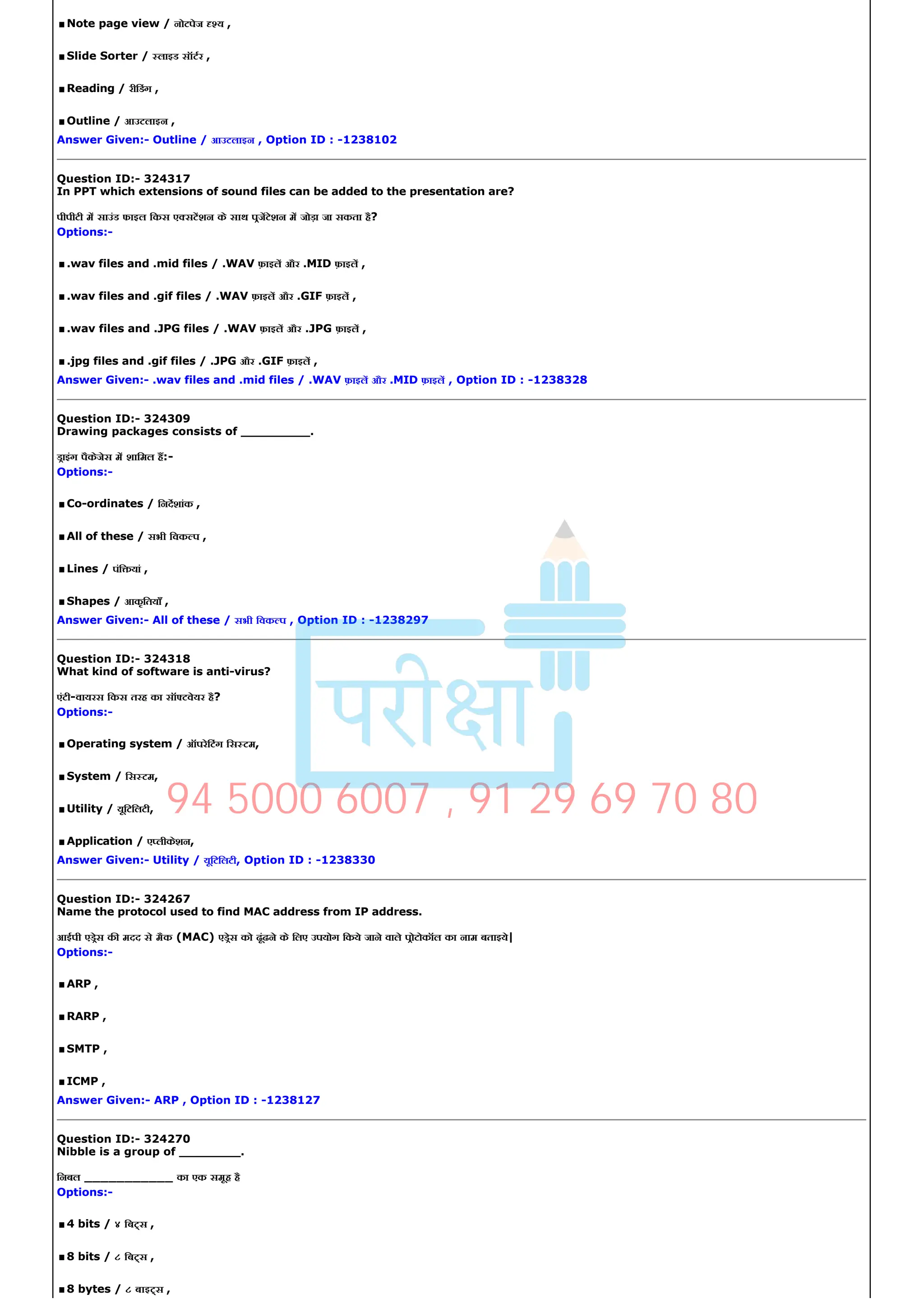 .Note page view / नोटपेज य ,
.Slide Sorter / लाइड सॉटर ,
.Reading / रीिडंग ,
.Outline / आउटलाइन ,
Answer Given:­ Outline / आउटलाइन , Option ID : ­1238102
Question ID:­ 324317
In PPT which extensions of sound files can be added to the presentation are?
पीपीटी म साउंड फाइल िकस ए सटशन के साथ पजटेशन म जोड़ा जा सकता है?
Options:­
..wav files and .mid files / .WAV फ़ाइल और .MID फ़ाइल ,
..wav files and .gif files / .WAV फ़ाइल और .GIF फ़ाइल ,
..wav files and .JPG files / .WAV फ़ाइल और .JPG फ़ाइल ,
..jpg files and .gif files / .JPG और .GIF फ़ाइल ,
Answer Given:­ .wav files and .mid files / .WAV फ़ाइल और .MID फ़ाइल , Option ID : ­1238328
Question ID:­ 324309
Drawing packages consists of _________.
डाइंग पैकेजेस म शािमल ह:­
Options:­
.Co­ordinates / िनदशांक ,
.All of these / सभी िवक प ,
.Lines / पंि यां ,
.Shapes / आकृितयाँ ,
Answer Given:­ All of these / सभी िवक प , Option ID : ­1238297
Question ID:­ 324318
What kind of software is anti­virus?
एंटी­वायरस िकस तरह का सॉ टवेयर है?
Options:­
.Operating system / ऑपरेिटंग िस टम,
.System / िस टम,
.Utility / यूिटिलटी,
.Application / ए लीकेशन,
Answer Given:­ Utility / यूिटिलटी, Option ID : ­1238330
Question ID:­ 324267
Name the protocol used to find MAC address from IP address.
आईपी एडेस क मदद से मैक (MAC) एडेस को ढूंढने के िलए उपयोग िकये जाने वाले पोटोकॉल का नाम बताइये|
Options:­
.ARP ,
.RARP ,
.SMTP ,
.ICMP ,
Answer Given:­ ARP , Option ID : ­1238127
Question ID:­ 324270
Nibble is a group of ________.
िनबल ___________ का एक समूह है
Options:­
.4 bits / ४ िब स ,
.8 bits / ८ िब स ,
.8 bytes / ८ बाइ स ,
94 5000 6007 , 91 29 69 70 80
 