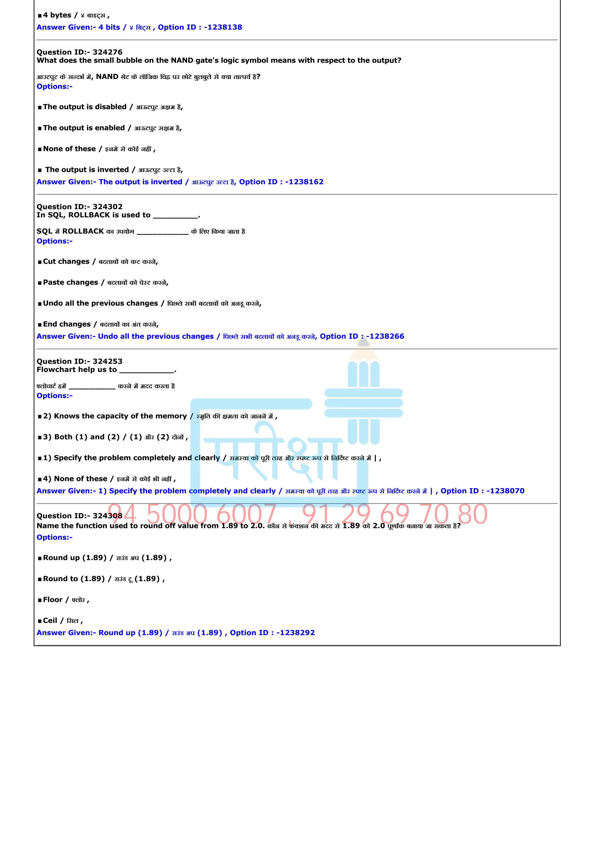.4 bytes / ४ बाइ स ,
Answer Given:­ 4 bits / ४ िब स , Option ID : ­1238138
Question ID:­ 324276
What does the small bubble on the NAND gate's logic symbol means with respect to the output?
आउटपुट के स दभ म, NAND गेट के लॉिजक िच पर छोटे बुलबुले से या ता पय है?
Options:­
.The output is disabled / आऊटपुट अ म है,
.The output is enabled / आऊटपुट स म है,
.None of these / इनमे से कोई नह ,
.The output is inverted / आऊटपुट उ टा है,
Answer Given:­ The output is inverted / आऊटपुट उ टा है, Option ID : ­1238162
Question ID:­ 324302
In SQL, ROLLBACK is used to _________.
SQL म ROLLBACK का उपयोग __________ के िलए िकया जाता है
Options:­
.Cut changes / बदलाव को कट करने,
.Paste changes / बदलाव को पे ट करने,
.Undo all the previous changes / िपछले सभी बदलाव को अनडू करने,
.End changes / बदलाव का अंत करने,
Answer Given:­ Undo all the previous changes / िपछले सभी बदलाव को अनडू करने, Option ID : ­1238266
Question ID:­ 324253
Flowchart help us to ___________.
लोचाट हम _________ करने म मदद करता है
Options:­
.2) Knows the capacity of the memory / मृित क मता को जानने म ,
.3) Both (1) and (2) / (1) और (2) दोन ,
.1) Specify the problem completely and clearly / सम या को पूरी तरह और प प से िनिद करने म | ,
.4) None of these / इनम से कोई भी नह ,
Answer Given:­ 1) Specify the problem completely and clearly / सम या को पूरी तरह और प प से िनिद करने म | , Option ID : ­1238070
Question ID:­ 324308
Name the function used to round off value from 1.89 to 2.0. कौन से फं शन क मदद से 1.89 को 2.0 पूणाक बनाया जा सकता है?
Options:­
.Round up (1.89) / राउंड अप (1.89) ,
.Round to (1.89) / राउंड टू (1.89) ,
.Floor / लोर ,
.Ceil / िसल ,
Answer Given:­ Round up (1.89) / राउंड अप (1.89) , Option ID : ­1238292
94 5000 6007 , 91 29 69 70 80
 