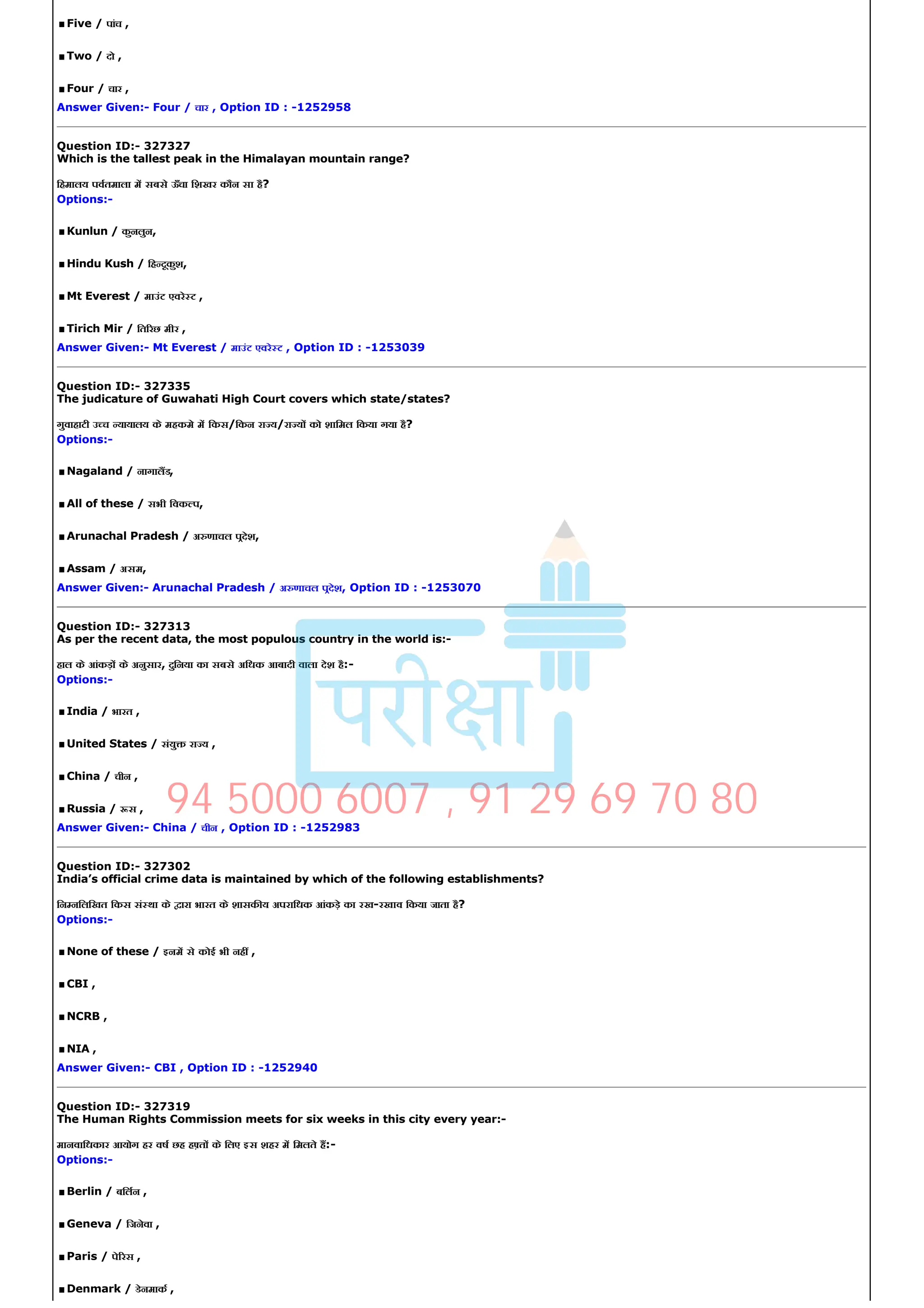 .Five / पांच ,
.Two / दो ,
.Four / चार ,
Answer Given:­ Four / चार , Option ID : ­1252958
Question ID:­ 327327
Which is the tallest peak in the Himalayan mountain range?
िहमालय पवतमाला म सबसे ऊँचा िशखर कौन सा है?
Options:­
.Kunlun / कुनलुन,
.Hindu Kush / िह दूकुश,
.Mt Everest / माउंट एवरे ट ,
.Tirich Mir / ित रछ मीर ,
Answer Given:­ Mt Everest / माउंट एवरे ट , Option ID : ­1253039
Question ID:­ 327335
The judicature of Guwahati High Court covers which state/states?
गुवाहाटी उ च यायालय के महकमे म िकस/िकन रा य/रा य को शािमल िकया गया है?
Options:­
.Nagaland / नागालड,
.All of these / सभी िवक प,
.Arunachal Pradesh / अ णाचल पदेश,
.Assam / असम,
Answer Given:­ Arunachal Pradesh / अ णाचल पदेश, Option ID : ­1253070
Question ID:­ 327313
As per the recent data, the most populous country in the world is:­
हाल के आंकड़ के अनुसार, दुिनया का सबसे अिधक आबादी वाला देश है:­
Options:­
.India / भारत ,
.United States / संयु रा य ,
.China / चीन ,
.Russia / स ,
Answer Given:­ China / चीन , Option ID : ­1252983
Question ID:­ 327302
India’s official crime data is maintained by which of the following establishments?
िन निलिखत िकस सं था के ारा भारत के शासक य अपरािधक आंकड़े का रख­रखाव िकया जाता है?
Options:­
.None of these / इनम से कोई भी नह ,
.CBI ,
.NCRB ,
.NIA ,
Answer Given:­ CBI , Option ID : ­1252940
Question ID:­ 327319
The Human Rights Commission meets for six weeks in this city every year:­
मानवािधकार आयोग हर वष छह ह त के िलए इस शहर म िमलते ह:­
Options:­
.Berlin / बिलन ,
.Geneva / िजनेवा ,
.Paris / पे रस ,
.Denmark / डेनमाक ,
94 5000 6007 , 91 29 69 70 80
 