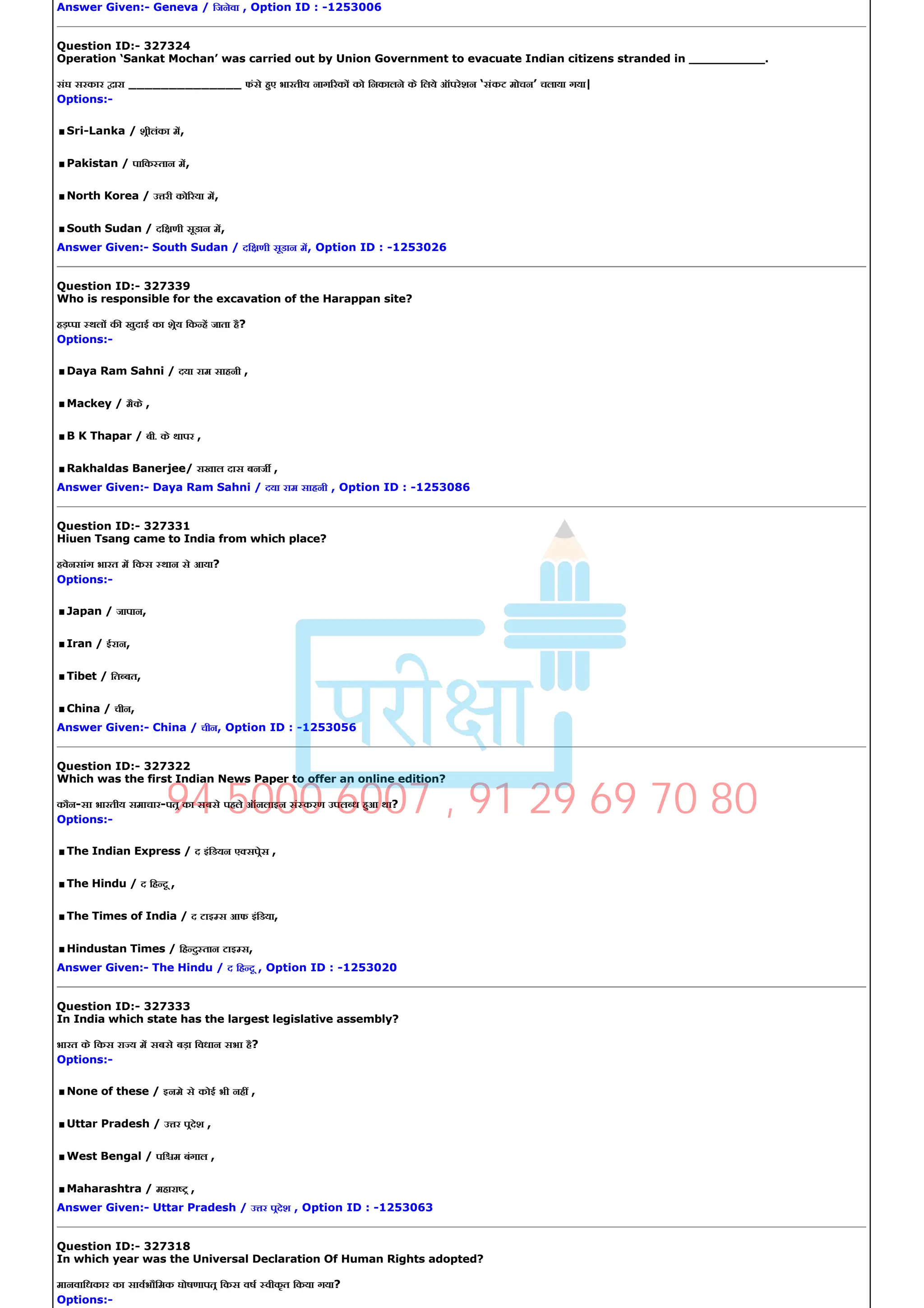 Answer Given:­ Geneva / िजनेवा , Option ID : ­1253006
Question ID:­ 327324
Operation ‘Sankat Mochan’ was carried out by Union Government to evacuate Indian citizens stranded in __________.
संघ सरकार ारा ______________ फंसे हए भारतीय नाग रक को िनकालने के िलये ऑपरेशन ‘संकट मोचन’ चलाया गया|
Options:­
.Sri­Lanka / शीलंका म,
.Pakistan / पािक तान म,
.North Korea / उ री को रया म,
.South Sudan / दि णी सूडान म,
Answer Given:­ South Sudan / दि णी सूडान म, Option ID : ­1253026
Question ID:­ 327339
Who is responsible for the excavation of the Harappan site?
हड़ पा थल क खुदाई का शेय िक ह जाता है?
Options:­
.Daya Ram Sahni / दया राम साहनी ,
.Mackey / मैके ,
.B K Thapar / बी. के थापर ,
.Rakhaldas Banerjee/ राखाल दास बनज ,
Answer Given:­ Daya Ram Sahni / दया राम साहनी , Option ID : ­1253086
Question ID:­ 327331
Hiuen Tsang came to India from which place?
हवेनसांग भारत म िकस थान से आया?
Options:­
.Japan / जापान,
.Iran / ईरान,
.Tibet / ित बत,
.China / चीन,
Answer Given:­ China / चीन, Option ID : ­1253056
Question ID:­ 327322
Which was the first Indian News Paper to offer an online edition?
कौन­सा भारतीय समाचार­पत का सबसे पहले ऑनलाइन सं करण उपल ध हआ था?
Options:­
.The Indian Express / द इंिडयन ए सपेस ,
.The Hindu / द िह दू ,
.The Times of India / द टाइ स आफ इंिडया,
.Hindustan Times / िह दु तान टाइ स,
Answer Given:­ The Hindu / द िह दू , Option ID : ­1253020
Question ID:­ 327333
In India which state has the largest legislative assembly?
भारत के िकस रा य म सबसे बड़ा िवधान सभा है?
Options:­
.None of these / इनमे से कोई भी नह ,
.Uttar Pradesh / उ र पदेश ,
.West Bengal / पि म बंगाल ,
.Maharashtra / महारा ,
Answer Given:­ Uttar Pradesh / उ र पदेश , Option ID : ­1253063
Question ID:­ 327318
In which year was the Universal Declaration Of Human Rights adopted?
मानवािधकार का सावभौिमक घोषणापत िकस वष वीकृत िकया गया?
Options:­
94 5000 6007 , 91 29 69 70 80
 