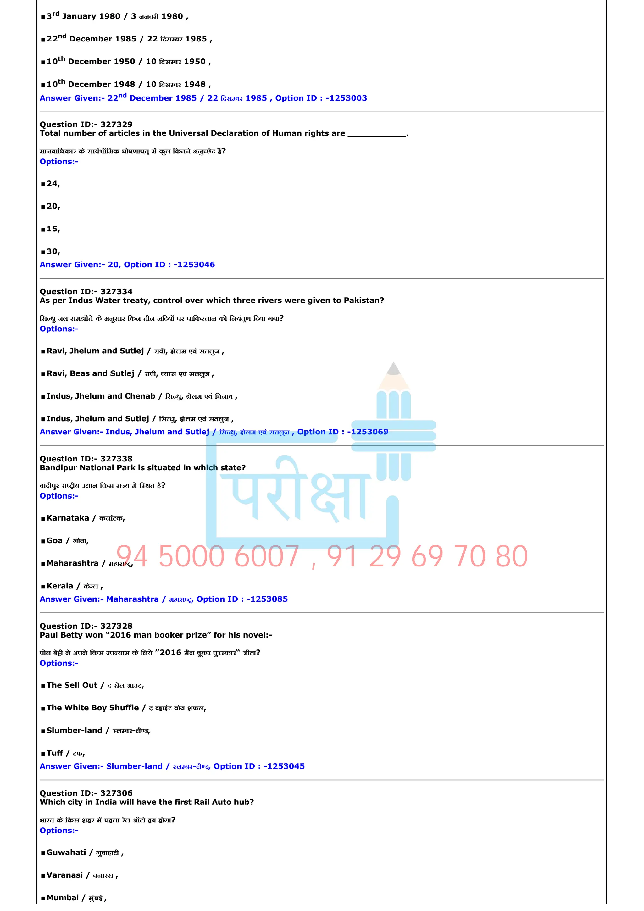 .3rd January 1980 / 3 जनवरी 1980 ,
.22nd December 1985 / 22 िदस बर 1985 ,
.10th December 1950 / 10 िदस बर 1950 ,
.10th December 1948 / 10 िदस बर 1948 ,
Answer Given:­ 22nd December 1985 / 22 िदस बर 1985 , Option ID : ­1253003
Question ID:­ 327329
Total number of articles in the Universal Declaration of Human rights are ___________.
मानवािधकार के सावभौिमक घोषणापत म कुल िकतने अनु छेद ह?
Options:­
.24,
.20,
.15,
.30,
Answer Given:­ 20, Option ID : ­1253046
Question ID:­ 327334
As per Indus Water treaty, control over which three rivers were given to Pakistan?
िस धु जल समझौते के अनुसार िकन तीन निदय पर पािक तान को िनयंतण िदया गया?
Options:­
.Ravi, Jhelum and Sutlej / रावी, झेलम एवं सतलुज ,
.Ravi, Beas and Sutlej / रावी, यास एवं सतलुज ,
.Indus, Jhelum and Chenab / िस धु, झेलम एवं िचनाब ,
.Indus, Jhelum and Sutlej / िस धु, झेलम एवं सतलुज ,
Answer Given:­ Indus, Jhelum and Sutlej / िस धु, झेलम एवं सतलुज , Option ID : ­1253069
Question ID:­ 327338
Bandipur National Park is situated in which state?
बांदीपुर रा ीय उ ान िकस रा य म ि थत है?
Options:­
.Karnataka / कनाटक,
.Goa / गोवा,
.Maharashtra / महारा ,
.Kerala / केरल ,
Answer Given:­ Maharashtra / महारा , Option ID : ­1253085
Question ID:­ 327328
Paul Betty won “2016 man booker prize” for his novel:­
पोल बे ी ने अपने िकस उप यास के िलये ”2016 मैन बूकर पुर कार“ जीता?
Options:­
.The Sell Out / द सेल आउट,
.The White Boy Shuffle / द हाईट बोय शफल,
.Slumber­land / ल बर­लै ड,
.Tuff / टफ,
Answer Given:­ Slumber­land / ल बर­लै ड, Option ID : ­1253045
Question ID:­ 327306
Which city in India will have the first Rail Auto hub?
भारत के िकस शहर म पहला रेल ऑटो हब होगा?
Options:­
.Guwahati / गुवाहाटी ,
.Varanasi / बनारस ,
.Mumbai / मुंबई ,
94 5000 6007 , 91 29 69 70 80
 