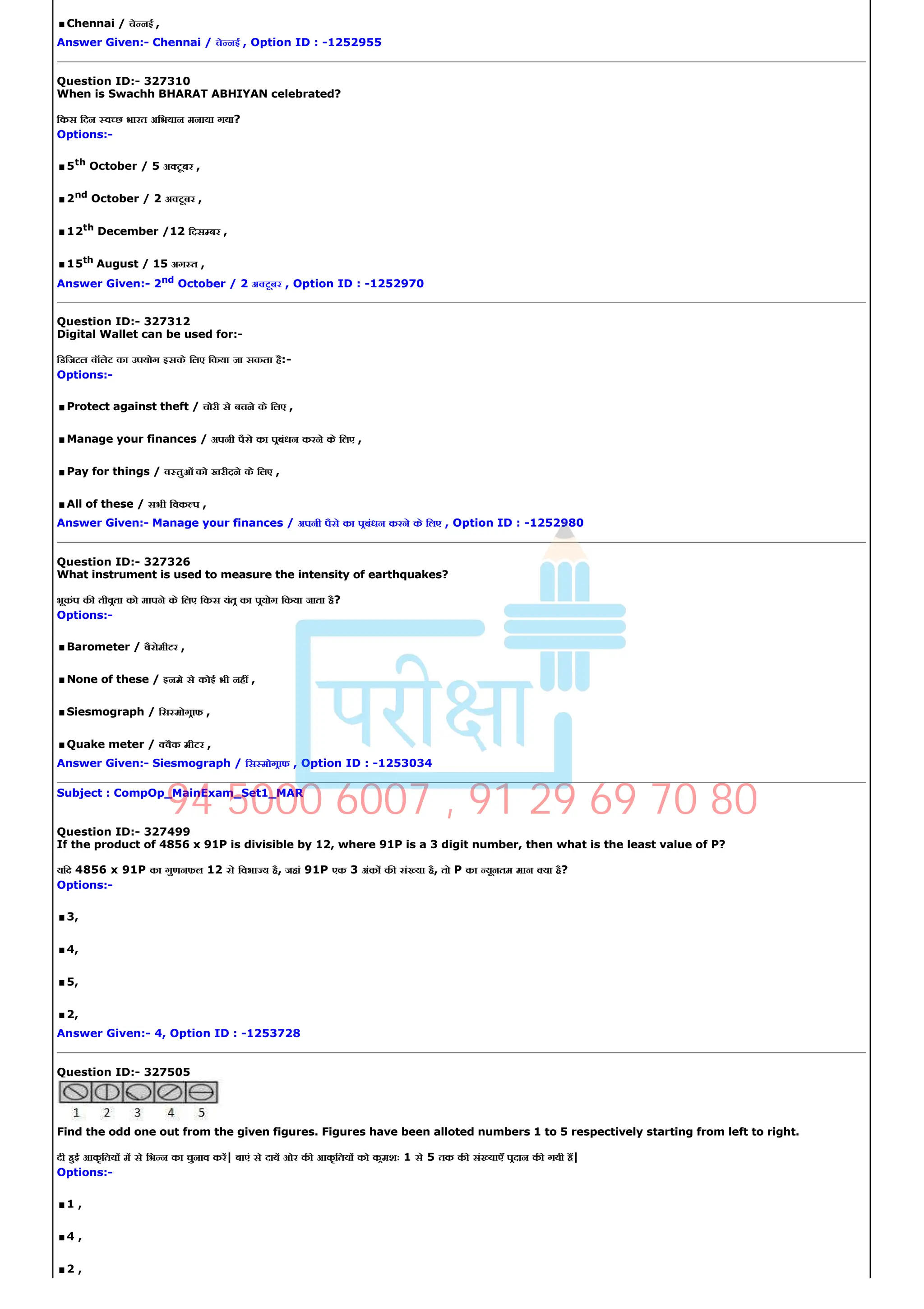 .Chennai / चे नई ,
Answer Given:­ Chennai / चे नई , Option ID : ­1252955
Question ID:­ 327310
When is Swachh BHARAT ABHIYAN celebrated?
िकस िदन व छ भारत अिभयान मनाया गया?
Options:­
.5th
October / 5 अ टूबर ,
.2nd
October / 2 अ टूबर ,
.12th December /12 िदस बर ,
.15th August / 15 अग त ,
Answer Given:­ 2nd
October / 2 अ टूबर , Option ID : ­1252970
Question ID:­ 327312
Digital Wallet can be used for:­
िडिजटल वॉलेट का उपयोग इसके िलए िकया जा सकता है:­
Options:­
.Protect against theft / चोरी से बचने के िलए ,
.Manage your finances / अपनी पैसे का पबंधन करने के िलए ,
.Pay for things / व तुओं को खरीदने के िलए ,
.All of these / सभी िवक प ,
Answer Given:­ Manage your finances / अपनी पैसे का पबंधन करने के िलए , Option ID : ­1252980
Question ID:­ 327326
What instrument is used to measure the intensity of earthquakes?
भूकंप क तीवता को मापने के िलए िकस यंत का पयोग िकया जाता है?
Options:­
.Barometer / बैरोमीटर ,
.None of these / इनमे से कोई भी नह ,
.Siesmograph / िस मोगाफ ,
.Quake meter / वैक मीटर ,
Answer Given:­ Siesmograph / िस मोगाफ , Option ID : ­1253034
Subject : CompOp_MainExam_Set1_MAR
Question ID:­ 327499
If the product of 4856 x 91P is divisible by 12, where 91P is a 3 digit number, then what is the least value of P?
यिद 4856 x 91P का गुणनफल 12 से िवभा य है, जहां 91P एक 3 अंक क सं या है, तो P का यूनतम मान या है?
Options:­
.3,
.4,
.5,
.2,
Answer Given:­ 4, Option ID : ­1253728
Question ID:­ 327505
Find the odd one out from the given figures. Figures have been alloted numbers 1 to 5 respectively starting from left to right.
दी हई आकृितय म से िभ न का चुनाव कर| बाएं से दाय ओर क आकृितय को कमशः 1 से 5 तक क सं याएँ पदान क गयी ह|
Options:­
.1 ,
.4 ,
.2 ,
94 5000 6007 , 91 29 69 70 80
 