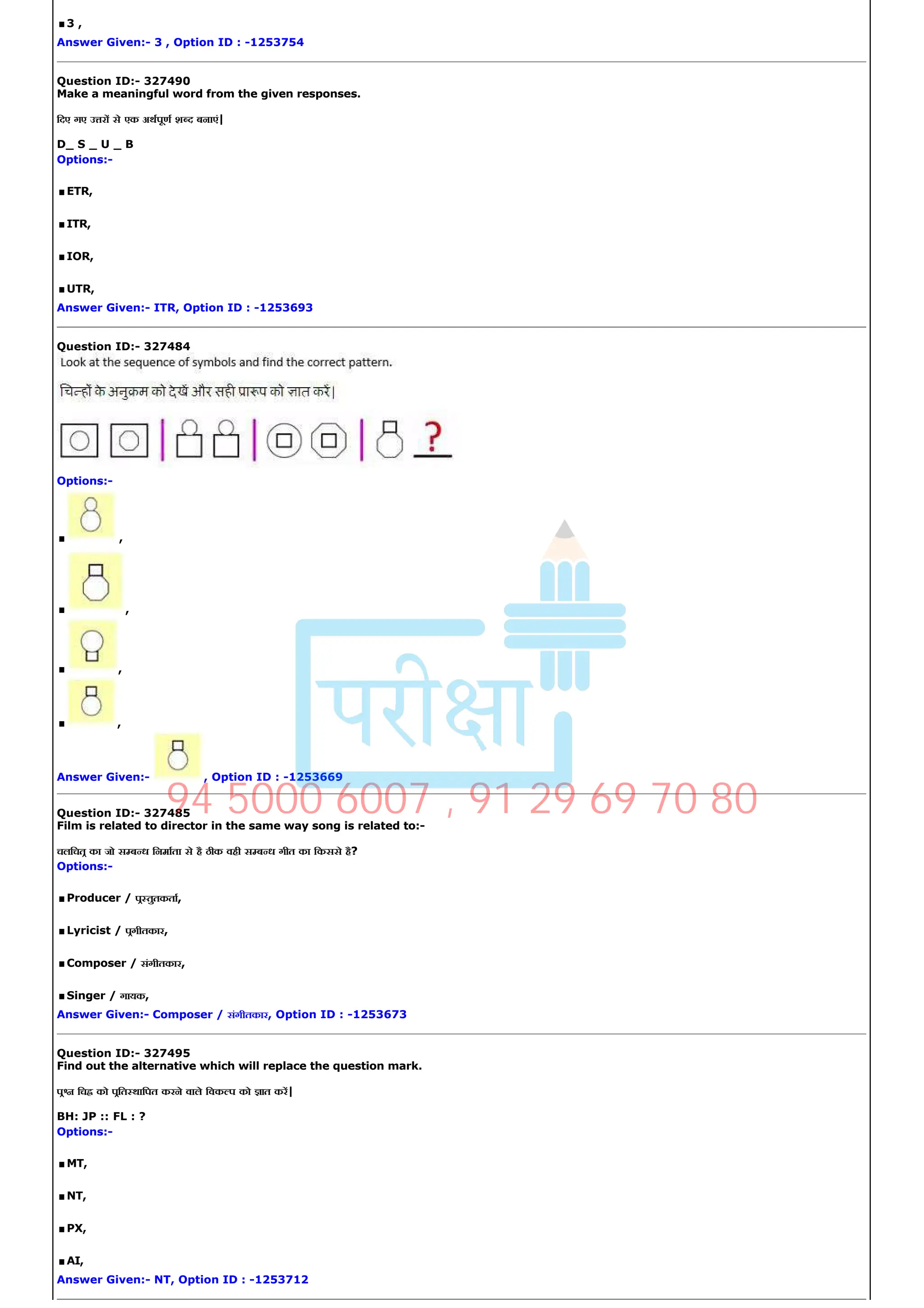 .3 ,
Answer Given:­ 3 , Option ID : ­1253754
Question ID:­ 327490
Make a meaningful word from the given responses.
िदए गए उ र से एक अथपूण श द बनाएं|
D_ S _ U _ B
Options:­
.ETR,
.ITR,
.IOR,
.UTR,
Answer Given:­ ITR, Option ID : ­1253693
Question ID:­ 327484
Options:­
. ,
. ,
. ,
. ,
Answer Given:­ , Option ID : ­1253669
Question ID:­ 327485
Film is related to director in the same way song is related to:­
चलिचत का जो स ब ध िनमाता से है ठीक वही स ब ध गीत का िकससे है?
Options:­
.Producer / प तुतकता,
.Lyricist / पगीतकार,
.Composer / संगीतकार,
.Singer / गायक,
Answer Given:­ Composer / संगीतकार, Option ID : ­1253673
Question ID:­ 327495
Find out the alternative which will replace the question mark.
प िच को पित थािपत करने वाले िवक प को ात कर|
BH: JP :: FL : ?
Options:­
.MT,
.NT,
.PX,
.AI,
Answer Given:­ NT, Option ID : ­1253712
94 5000 6007 , 91 29 69 70 80
 