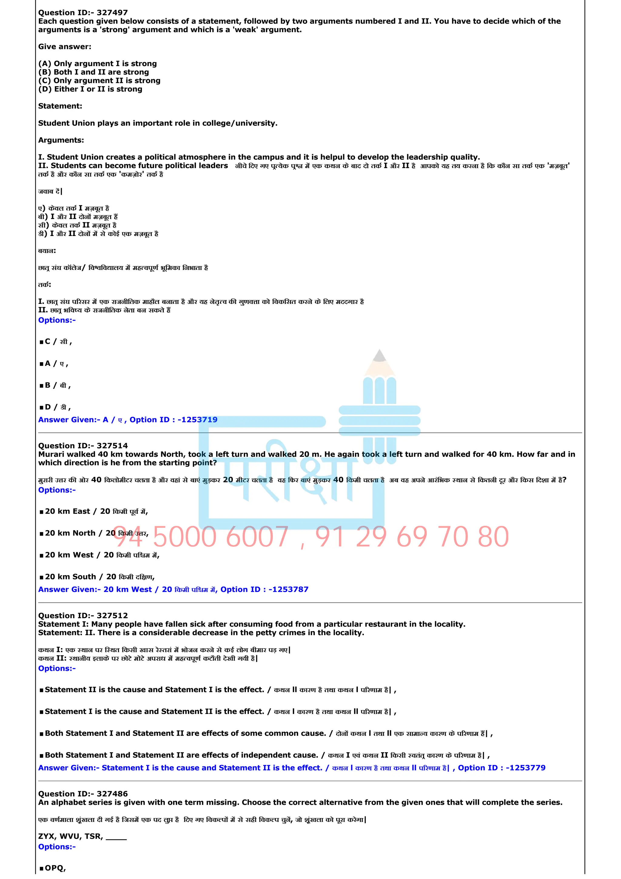Question ID:­ 327497
Each question given below consists of a statement, followed by two arguments numbered I and II. You have to decide which of the
arguments is a 'strong' argument and which is a 'weak' argument.
Give answer:
(A) Only argument I is strong
(B) Both I and II are strong
(C) Only argument II is strong
(D) Either I or II is strong
Statement:
Student Union plays an important role in college/university.
Arguments:
I. Student Union creates a political atmosphere in the campus and it is helpul to develop the leadership quality.
II. Students can become future political leaders नीचे िदए गए प येक प म एक कथन के बाद दो तक I और II है आपको यह तय करना है िक कौन सा तक एक 'मज़बूत'
तक है और कौन सा तक एक 'कमज़ोर' तक है
जवाब द|
ए) केवल तक I मज़बूत है
बी) I और II दोन मज़बूत ह
सी) केवल तक II मज़बूत है
डी) I और II दोन म से कोई एक मज़बूत है
बयान:
छात संघ कॉलेज/ िव िव ालय म मह वपूण भूिमका िनभाता है
तक:
I. छात संघ प रसर म एक राजनीितक माहौल बनाता है और यह नेतृ व क गुणव ा को िवकिसत करने के िलए मददगार है
II. छात भिव य के राजनीितक नेता बन सकते ह
Options:­
.C / सी ,
.A / ए ,
.B / बी ,
.D / डी ,
Answer Given:­ A / ए , Option ID : ­1253719
Question ID:­ 327514
Murari walked 40 km towards North, took a left turn and walked 20 m. He again took a left turn and walked for 40 km. How far and in
which direction is he from the starting point?
मुरारी उ र क ओर 40 िकलोमीटर चलता है और वहां से बाएं मुड़कर 20 मीटर चलता है वह िफर बाएं मुड़कर 40 िकमी चलता है अब वह अपने आरंिभक थान से िकतनी दूर और िकस िदशा म है?
Options:­
.20 km East / 20 िकमी पूव म,
.20 km North / 20 िकमी उ र,
.20 km West / 20 िकमी पि म म,
.20 km South / 20 िकमी दि ण,
Answer Given:­ 20 km West / 20 िकमी पि म म, Option ID : ­1253787
Question ID:­ 327512
Statement I: Many people have fallen sick after consuming food from a particular restaurant in the locality.
Statement: II. There is a considerable decrease in the petty crimes in the locality.
कथन I: एक थान पर ि थत िकसी खास रे तरां म भोजन करने से कई लोग बीमार पड़ गए|
कथन II: थानीय इलाके पर छोटे मोटे अपराध म मह वपूण कटौती देखी गयी है|
Options:­
.Statement II is the cause and Statement I is the effect. / कथन ll कारण है तथा कथन l प रणाम है| ,
.Statement I is the cause and Statement II is the effect. / कथन l कारण है तथा कथन ll प रणाम है| ,
.Both Statement I and Statement II are effects of some common cause. / दोन कथन l तथा ll एक सामा य कारण के प रणाम ह| ,
.Both Statement I and Statement II are effects of independent cause. / कथन I एवं कथन II िकसी वतंत कारण के प रणाम है| ,
Answer Given:­ Statement I is the cause and Statement II is the effect. / कथन l कारण है तथा कथन ll प रणाम है| , Option ID : ­1253779
Question ID:­ 327486
An alphabet series is given with one term missing. Choose the correct alternative from the given ones that will complete the series.
एक वणमाला शृंखला दी गई है िजसम एक पद लु है िदए गए िवक प म से सही िवक प चुन, जो शृंखला को पूरा करेगा|
ZYX, WVU, TSR, ____
Options:­
.OPQ,
94 5000 6007 , 91 29 69 70 80
 