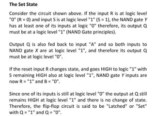 The Set State
Consider the circuit shown above. If the input R is at logic level
"0" (R = 0) and input S is at logic level "1" (S = 1), the NAND gate Y
has at least one of its inputs at logic "0" therefore, its output Q
must be at a logic level "1" (NAND Gate principles).
Output Q is also fed back to input "A" and so both inputs to
NAND gate X are at logic level "1", and therefore its output Q
must be at logic level "0".
If the reset input R changes state, and goes HIGH to logic "1" with
S remaining HIGH also at logic level "1", NAND gate Y inputs are
now R = "1" and B = "0".
Since one of its inputs is still at logic level "0" the output at Q still
remains HIGH at logic level "1" and there is no change of state.
Therefore, the flip-flop circuit is said to be "Latched" or "Set"
with Q = "1" and Q = "0".
 