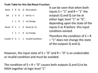 State S R Q Q Description
Set 1 0 0 1 Set Q » 1
1 1 0 1 no change
Reset 0 1 1 0 Reset Q » 0
1 1 1 0 no change
Invalid 0 0 1 1 Invalid Condition
Truth Table for this Set-Reset Function
It can be seen that when both
inputs S = "1" and R = "1" the
outputs Q and Q can be at
either logic level "1" or "0",
depending upon the state of the
inputs S or R before this input
condition existed.
Therefore the condition of S = R
= "1" does not change the state
of the outputs Q and Q.
However, the input state of S = "0" and R = "0" is an undesirable
or invalid condition and must be avoided.
The condition of S = R = "0" causes both outputs Q and Q to be
HIGH together at logic level "1"
 