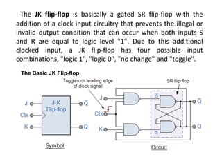 The JK flip-flop is basically a gated SR flip-flop with the
addition of a clock input circuitry that prevents the illegal or
invalid output condition that can occur when both inputs S
and R are equal to logic level "1". Due to this additional
clocked input, a JK flip-flop has four possible input
combinations, "logic 1", "logic 0", "no change" and "toggle".
The Basic JK Flip-flop
 