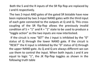 Both the S and the R inputs of the SR flip flop are replaced by
J and K respectively.
The two 2-input AND gates of the gated SR bistable have now
been replaced by two 3-input NAND gates with the third input
of each gate connected to the outputs at Q and Q. This cross
coupling of the SR flip-flop allows the previously invalid
condition of S = "1" and R = "1" state to be used to produce a
"toggle action" as the two inputs are now interlocked.
If the circuit is now "SET" the J input is inhibited by the "0"
status of Q through the lower NAND gate. If the circuit is
"RESET" the K input is inhibited by the "0" status of Q through
the upper NAND gate. As Q and Q are always different we can
use them to control the input. When both inputs J and K are
equal to logic "1", the JK flip-flop toggles as shown in the
following truth table
 