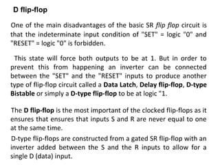 One of the main disadvantages of the basic SR flip flop circuit is
that the indeterminate input condition of "SET" = logic "0" and
"RESET" = logic "0" is forbidden.
This state will force both outputs to be at 1. But in order to
prevent this from happening an inverter can be connected
between the "SET" and the "RESET" inputs to produce another
type of flip-flop circuit called a Data Latch, Delay flip-flop, D-type
Bistable or simply a D-type flip-flop to be at logic "1.
The D flip-flop is the most important of the clocked flip-flops as it
ensures that ensures that inputs S and R are never equal to one
at the same time.
D-type flip-flops are constructed from a gated SR flip-flop with an
inverter added between the S and the R inputs to allow for a
single D (data) input.
D flip-flop
 