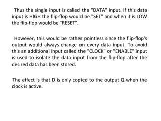 Thus the single input is called the "DATA" input. If this data
input is HIGH the flip-flop would be "SET" and when it is LOW
the flip-flop would be "RESET".
However, this would be rather pointless since the flip-flop's
output would always change on every data input. To avoid
this an additional input called the "CLOCK" or "ENABLE" input
is used to isolate the data input from the flip-flop after the
desired data has been stored.
The effect is that D is only copied to the output Q when the
clock is active.
 