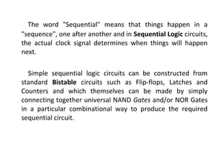 The word "Sequential" means that things happen in a
"sequence", one after another and in Sequential Logic circuits,
the actual clock signal determines when things will happen
next.
Simple sequential logic circuits can be constructed from
standard Bistable circuits such as Flip-flops, Latches and
Counters and which themselves can be made by simply
connecting together universal NAND Gates and/or NOR Gates
in a particular combinational way to produce the required
sequential circuit.
 