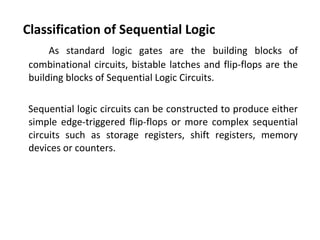 Classification of Sequential Logic
As standard logic gates are the building blocks of
combinational circuits, bistable latches and flip-flops are the
building blocks of Sequential Logic Circuits.
Sequential logic circuits can be constructed to produce either
simple edge-triggered flip-flops or more complex sequential
circuits such as storage registers, shift registers, memory
devices or counters.
 