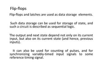 Flip-flops and latches are used as data storage elements.
Such data storage can be used for storage of state, and
such a circuit is described as sequential logic.
The output and next state depend not only on its current
input, but also on its current state (and hence, previous
inputs).
It can also be used for counting of pulses, and for
synchronizing variably-timed input signals to some
reference timing signal.
Flip-flops
 