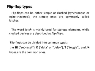 Flip-flop types
Flip-flops can be either simple or clocked (synchronous or
edge-triggered); the simple ones are commonly called
latches.
The word latch is mainly used for storage elements, while
clocked devices are described as flip-flops.
Flip-flops can be divided into common types:
the SR ("set-reset"), D ("data" or "delay"), T ("toggle"), and JK
types are the common ones.
 