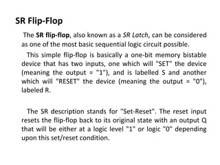 SR Flip-Flop
The SR flip-flop, also known as a SR Latch, can be considered
as one of the most basic sequential logic circuit possible.
This simple flip-flop is basically a one-bit memory bistable
device that has two inputs, one which will "SET" the device
(meaning the output = "1"), and is labelled S and another
which will "RESET" the device (meaning the output = "0"),
labeled R.
The SR description stands for "Set-Reset". The reset input
resets the flip-flop back to its original state with an output Q
that will be either at a logic level "1" or logic "0" depending
upon this set/reset condition.
 