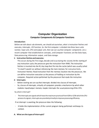 Computer Organization
Computer Components & Computer functions
Introduction:
Before we talk about sub-elements, we should ask ourselves, what is Instruction fetches and
executes, Interrupts, I/O function, So the first computer is divided into three basic units
namely: input unit, CPU and output unit, then we can say that computer components are a
recent computer that established on concepts, and Computer Functions are like Data input,
Data processing, Information output, and Data storage.
1- Instruction fetches and executes:
This occurs during the first stage, decode and issue during the second, At the starting of
any instruction cycle, the processor gets the instruction from RAM, The Instruction
fetches is inserted into the IR, Any loop that fits into the cache (which was usually called
"in-stack") would run without referencing the main memory for instruction fetch,
Instruction fetches: Read instruction from the memory location into the processor, We
can define instruction execution as the process of holding an instruction by the
computer, Required action performed by the processor that reads the instruction
2- Interrupts:
- Before starting we can say that interrupts divided into classes of interrupts.
- So, classes of interrupts, virtually all computers provide a mechanism by which other
modules Input/output memory maybe interrupts the usual processing of the CPU.
So,what isinterrupt?
- The Interruptsare signalswhich have the maximumprioritized fromH/W or S/W whichthe CPU
processitssignals,Interruptsare providedprimarilytoimprove processingefficiency.
If an interrupt is awaiting, the processor does the following:
- It holds the implementation of the current program being performed and keeps its
context.
A. What are the types of interrupts?
 
