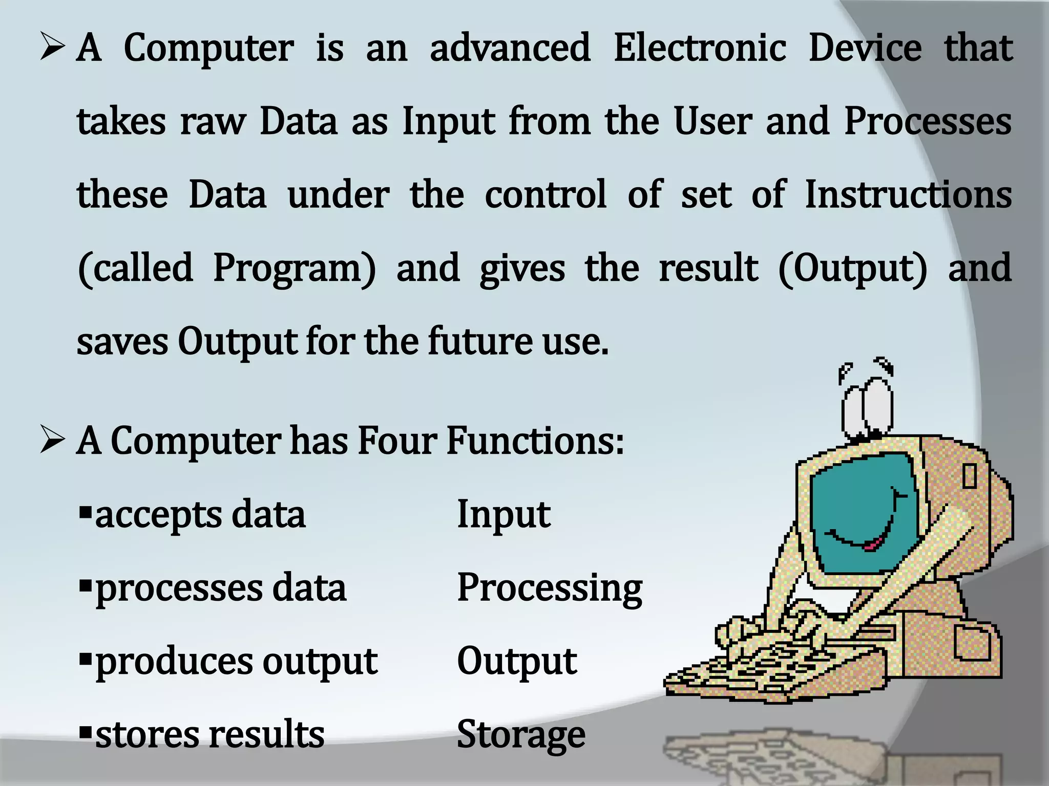  A Computer is an advanced Electronic Device that
takes raw Data as Input from the User and Processes
these Data under the control of set of Instructions
(called Program) and gives the result (Output) and
saves Output for the future use.
 A Computer has Four Functions:
accepts data Input
processes data Processing
produces output Output
stores results Storage
 