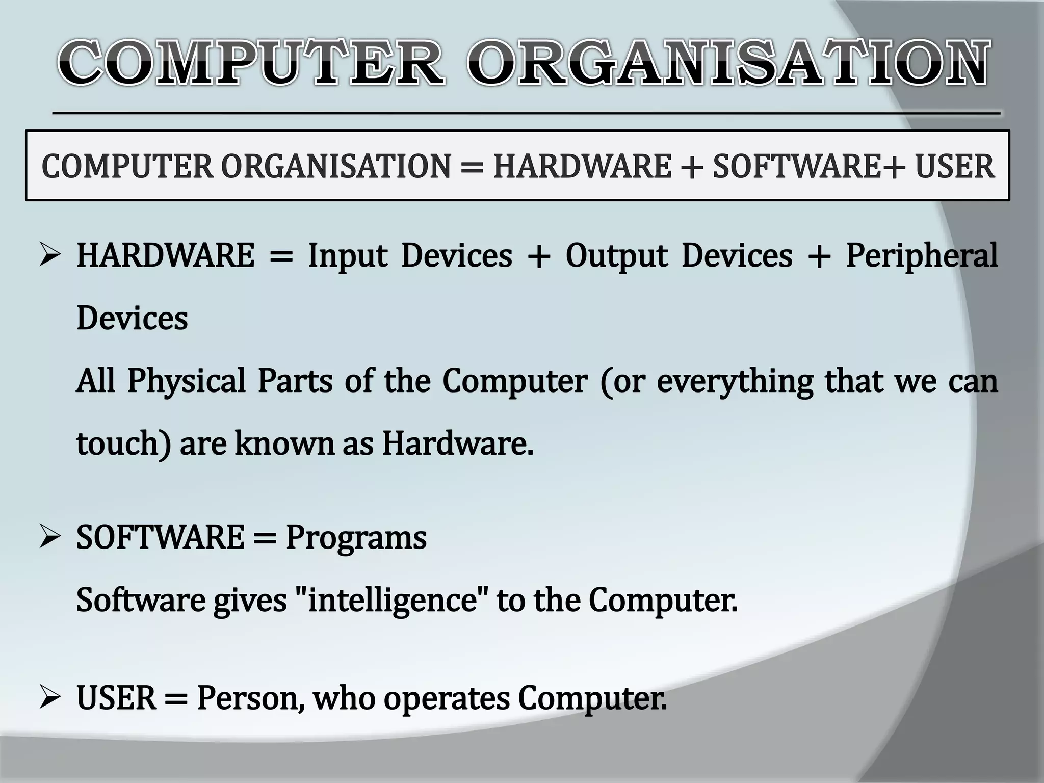  HARDWARE = Input Devices + Output Devices + Peripheral
Devices
All Physical Parts of the Computer (or everything that we can
touch) are known as Hardware.
 SOFTWARE = Programs
Software gives "intelligence" to the Computer.
 USER = Person, who operates Computer.
 