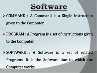 COMMAND : A Command is a Single instruction
given to the Computer.
PROGRAM : A Program is a set of instructions given
to the Computer.
SOFTWARE : A Software is a set of related
Programs. It is the Software due to which the
Computer works.
 