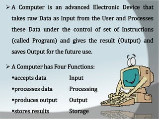  A Computer is an advanced Electronic Device that
takes raw Data as Input from the User and Processes
these Data under the control of set of Instructions
(called Program) and gives the result (Output) and
saves Output for the future use.
 A Computer has Four Functions:
accepts data Input
processes data Processing
produces output Output
stores results Storage
 