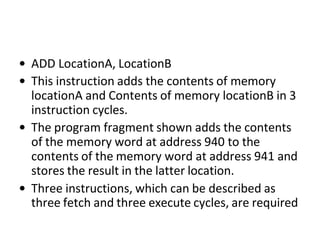 • ADD LocationA, LocationB
• This instruction adds the contents of memory
locationA and Contents of memory locationB in 3
instruction cycles.
• The program fragment shown adds the contents
of the memory word at address 940 to the
contents of the memory word at address 941 and
stores the result in the latter location.
• Three instructions, which can be described as
three fetch and three execute cycles, are required
 