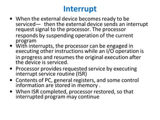 Interrupt
• When the external device becomes ready to be
serviced— then the external device sends an interrupt
request signal to the processor. The processor
responds by suspending operation of the current
program
• With interrupts, the processor can be engaged in
executing other instructions while an I/O operation is
in progress and resumes the original execution after
the device is serviced.
• Processor provides requested service by executing
interrupt service routine (ISR)
• Contents of PC, general registers, and some control
information are stored in memory .
• When ISR completed, processor restored, so that
interrupted program may continue
 