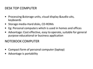 DESK TOP COMPUTER
• Processing &storage units, visual display &audio uits,
keyboards
• Storage media-Hard disks, CD-ROMs
• Eg: Personal computers which is used in homes and offices
• Advantage: Cost effective, easy to operate, suitable for general
purpose educational or business application
NOTEBOOK COMPUTER
• Compact form of personal computer (laptop)
• Advantage is portability
 