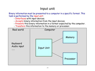 28
Input unit
Input Unit
Processor
Memory
Keyboard
Audio input
……
Binary information must be presented to a computer in a specific format. This
task is performed by the input unit:
- Interfaces with input devices.
- Accepts binary information from the input devices.
- Presents this binary information in a format expected by the computer.
- Transfers this information to the memory or processor.
Real world Computer
 