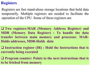 Registers
Registers are fast stand-alone storage locations that hold data
temporarily. Multiple registers are needed to facilitate the
operation of the CPU. Some of these registers are
 Two registers-MAR (Memory Address Register) and
MDR (Memory Data Register) : To handle the data
transfer between main memory and processor. MAR-
Holds addresses, MDR-Holds data
 Instruction register (IR) : Hold the Instructions that is
currently being executed
 Program counter: Points to the next instructions that is
to be fetched from memory
 