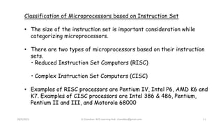 28/9/2021 A Chandran ACE Learning Hub chandkec@gmail.com 11
Classification of Microprocessors based on Instruction Set
• The size of the instruction set is important consideration while
categorizing microprocessors.
• There are two types of microprocessors based on their instruction
sets.
• Reduced Instruction Set Computers (RISC)
• Complex Instruction Set Computers (CISC)
• Examples of RISC processors are Pentium IV, Intel P6, AMD K6 and
K7. Examples of CISC processors are Intel 386 & 486, Pentium,
Pentium II and III, and Motorola 68000
 