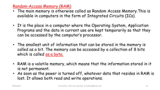 28/9/2021 A Chandran ACE Learning Hub chandkec@gmail.com 13
Random-Access Memory (RAM)
• The main memory is otherwise called as Random Access Memory.This is
available in computers in the form of Integrated Circuits (ICs).
• It is the place in a computer where the Operating System, Application
Programs and the data in current use are kept temporarily so that they
can be accessed by the computer’s processor.
• The smallest unit of information that can be stored in the memory is
called as a bit. The memory can be accessed by a collection of 8 bits
which is called as a byte.
• RAM is a volatile memory, which means that the information stored in it
is not permanent.
• As soon as the power is turned off, whatever data that resides in RAM is
lost. It allows both read and write operations.
 